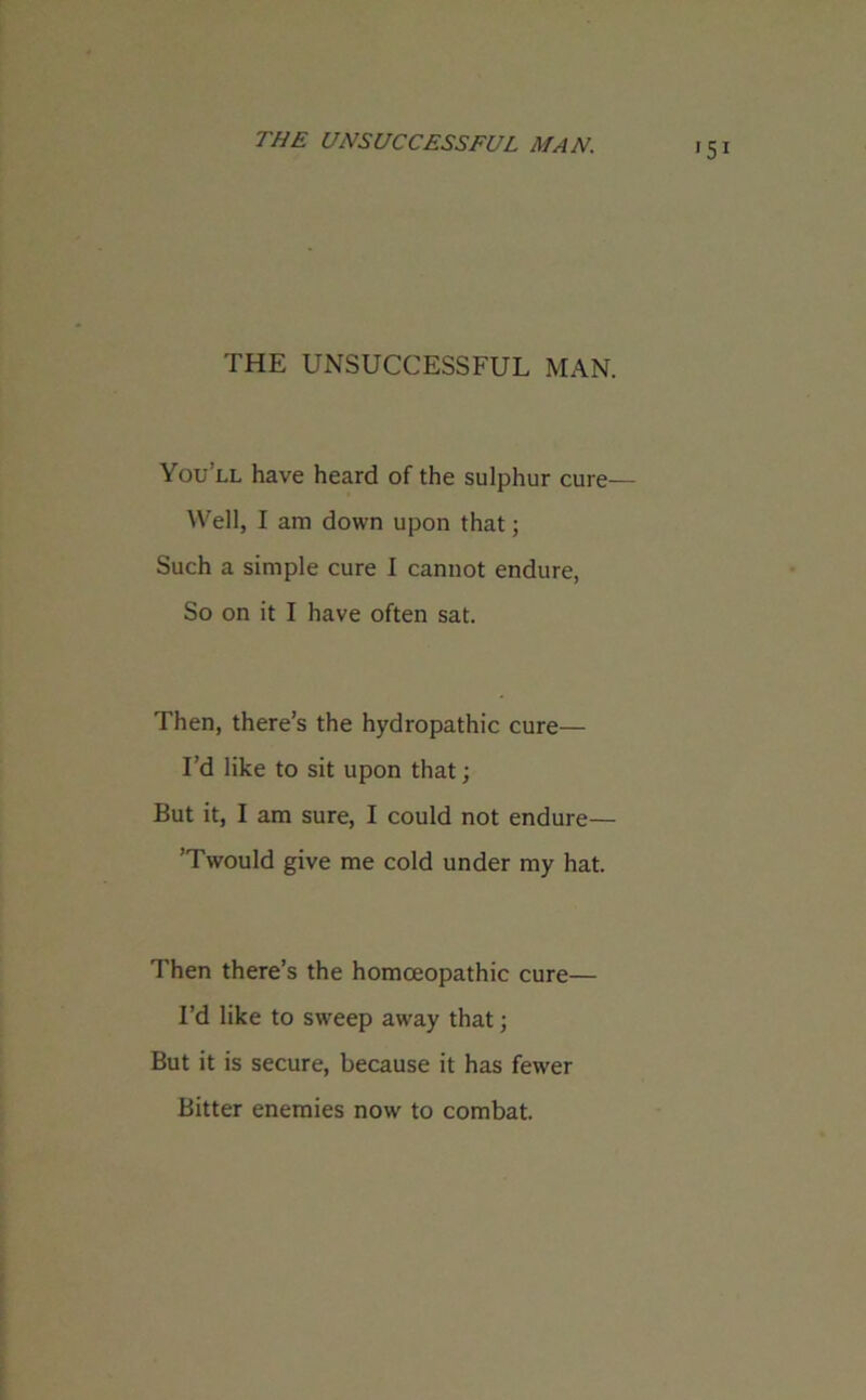 THE UNSUCCESSFUL MAN. THE UNSUCCESSFUL MAN. You’ll have heard of the sulphur cure— Well, I am down upon that; Such a simple cure I cannot endure, So on it I have often sat. Then, there’s the hydropathic cure— I’d like to sit upon that; But it, I am sure, I could not endure— ’Twould give me cold under my hat. Then there’s the homoeopathic cure— I’d like to sweep away that; But it is secure, because it has fewer Bitter enemies now to combat.