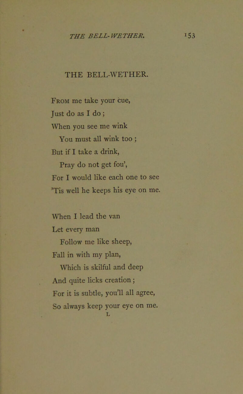 THE BELL-WETHER. From me take your cue, Just do as I do ; When you see me wink You must all wink too ; But if I take a drink, Pray do not get fou’, For I would like each one to see ’Tis well he keeps his eye on me. When I lead the van Let every man Follow me like sheep, Fall in with my plan, Which is skilful and deep And quite licks creation; For it is subtle, you’ll all agree, So always keep your eye on me. L