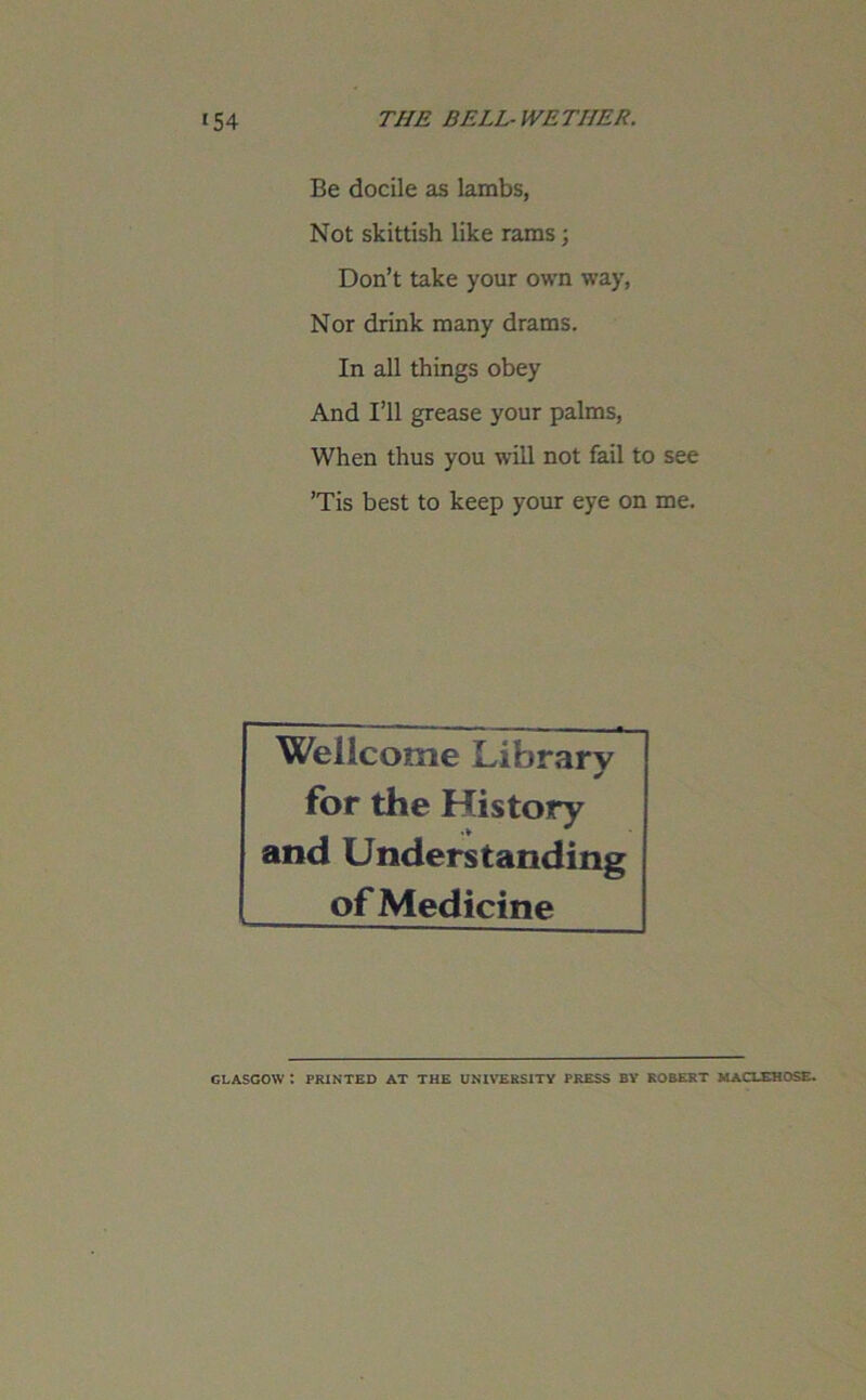 Be docile as lambs, Not skittish like rams ; Don’t take your own way, Nor drink many drams. In all things obey And I’ll grease your palms, When thus you will not fail to see ’Tis best to keep your eye on me. Wellcome Library for the History and Understanding of Medicine GLASGOW : PRINTED AT THE UNIVERSITY PRESS BY ROBERT MACLEHC1SE.