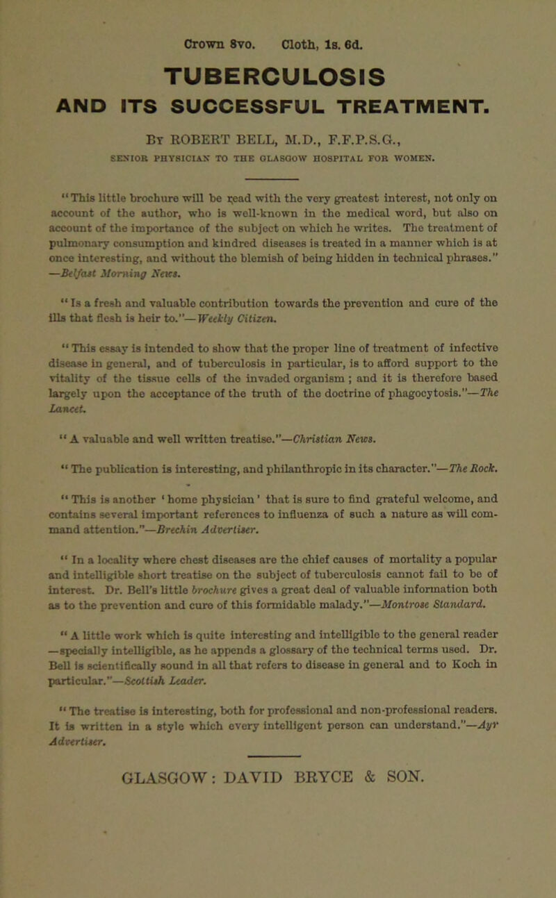 Crown 8vo. Cloth, Is. 6d. TUBERCULOSIS AND ITS SUCCESSFUL TREATMENT. Br ROBERT BELL, M.D., F.F.P.S.G., SENIOR PHYSICIAN TO THE OLASQOW HOSPITAL FOR WOMEN. “This little brochure will he i;ead with the very greatest interest, not only on account of the author, who is well-known in the medical word, but also on account of the importance of the subject on which he writes. The treatment of pulmonary consumption and kindred diseases is treated in a manner which is at once interesting, and without the blemish of being hidden in technical phrases.” —Belfast Morning News. “ Is a fresh and valuable contribution towards the prevention and cure of the ills that flesh is heir to.”—Weekly Citizen. “ This essay is intended to show that the proper line of treatment of infective disease in general, and of tuberculosis in particular, is to afford support to the vitality of the tissue cells of the invaded organism; and it is therefore based largely upon the acceptance of the truth of the doctrino of phagocytosis.”—The Lancet. “ A valuable and well written treatise.”—Christian News. “ The publication is interesting, and philanthropic in its character.”—The Rock. “ This is another ‘ home physician ’ that is sure to find grateful welcome, and contains several important references to influenza of such a naturo as will com- mand attention.”—Brechin Advertiser. “ In a locality where chest diseases are the chief causes of mortality a popular and intelligible short treatise on the subject of tuberculosis cannot fail to be of interest. Dr. Bell’s little brochure gives a great deal of valuable information both as to the prevention and cure of this formidable malady.”—Montrose Standard. “ A little work which is quite interesting and intelligible to tho general reader —specially intelligible, as he appends a glossary of the technical terms used. Dr. Bell is scientifically sound in all that refers to disoase in general and to Koch in particular.”—Scottish Leader. “ The treatise is interesting, both for professional and non-professional readers. It is written in a style which every intelligent person can understand.”—Ayr Advertiser.