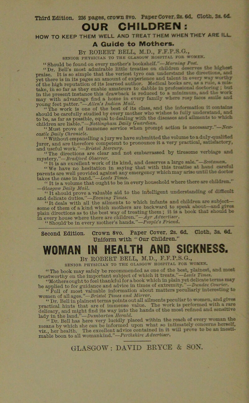 Third Edition. 236 pages, crown 8vo. Paper Cover, 2s. 6d. Cloth, 3s. 6d. OUR CHILDREN: HOW TO KEEP THEM WELL AND TREAT THEM WHEN THEY ARE ILL. A Guide to Mothers. By ROBERT BELL, M.D., F.F.P.8.G., SENIOR PHYSICIAN TO THE GLASGOW HOSPITAL TOR WOMEN. “ Should he found on every mother’s bookshelf.”—Morning Poet. “ Dr. Bell’s most admirable little treatise on children deserve* the highest praise. It is so simple that the veriest tyro can understand the direction*, and yet there is in its pages an amount of experience and talent in every way wormy of the high reputation of its learned author. Medical book* are, a* a rule, a mis- take, hi so far as they enable amateurs to dabble in ju-ofewsional doctoring; out in the present instance this drawback is reduced to a minimum, anu the wore may with advantage find a home in every family where rosy faces smile and young feet patter.”—Allen's Indian Mail. ..... “The work is one of the best of its class, and the information it contains should be carefully studied by every mother who wishes to fuUy understand, and to be, as far as possible, equal to dealing with the diseases and ailments to which children are liable.”—Nottingham. Daily Guardian. „ „ “Must prove of immense service when prompt action is necessary. —Pew- castle Daily Chronicle. , . , , ... , “ Without empanelling a jury we have submitted the volume to a duly -qualified juror, and are therefore competent to pronounce it a very practical, satisfactory, and useful work.”—Bristol Mercury. , “The directions are clear and not embarrassed by tiresome verbiage and mystery.”—Bradjord Observer. “ It is an excellent work of its kind, and deserves a large sale. —Scottiran. “We have no hesitation in saying that with this treatise at hand careful parents are well provided against any emergency which may arise until the doctor takes the case in hand.—Leeds Times. „ “ It is a volume that ought to be in every household where there are children. —Glasgow Daily Mail. ... .... .... ,, “ It should prove a valuable aid to the intelligent understanding of difficult and delicate duties.”—Evening Times. “It deals with all the ailments to which infants and children are subject— some of them of a kind which mothers are backward to speak about—and gives plain directions as to the best way of treating them ; it is a book that enould be in every house where there are children.”—Ayr Advertiser. “ Should’be in every mother’s hands.”—People's Friend. Second Edition. Crown 8vo. Paper Cover, 2s. 6d. Cloth, 3s. 6d. Uniform with “ Our Children. WOMAN IN HEALTH AND SICKNESS. By ROBERT BELL, M.D., F.F.P.S.G., SENIOR PHYSICIAN TO THE GLASGOW HOSPITAL FOR WOMEN. “ The book may safely be recommended as one of the best, plainest, and most trustworthy on the important subject of which it treats. —Leeds Times. “Mothers ought to feel thankful for a book which in plain yet delicate terms may be applied to for guidance and advice in times of extremity. Dundee (ovrier. “ Full of most valuable information about matters peculiarly interesting to women of all ages.”—Bristol Times and Mirror. “ Dr. Bell in plainest terms points out all ailments peculiar to women, and gives practical hints that are of immense value. The work is performed with a rare delicacy, and might find its way into the hands of the most refined and sensitive lady in the land.”—Dumbarton Herald. “ Dr. Bell has here very lucidly placed within the reach of every woman Uie mean8 by which she can be informed upon what so intimately concern?* herself, viz., her health. The excellent advice contained in it will prove to be an inesti- mable boon to all womankind.”—Perthshire Advertiser.