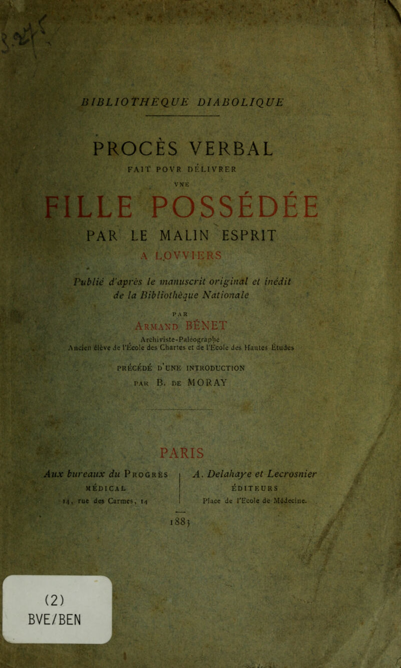 BIBLIOTHEQUE DIABOLIQUE PROCES VERBAL FAIT POVR DELIVRER LLE POSSÉDÉE PAR LE MALIN ESPRIT A LOVVIERS Publié d’après le manuscrit original et inédit de la Bibliothèque Nationale PAR Armand BÉNET Archiviste-Paléographe Ancien élève de l’École des Chartes et de l’Ecole des Hautes Études PRÉCÉDÉ D’UNE INTRODUCTION par B. de MORAY PARIS Aux bureaux du Progrès médical «4, rue des Carmes, 14 A. Delahaye et Lecrosnier ÉDITEURS Place de l'Ecole de Médecine. 188) (2) BVE/BEN