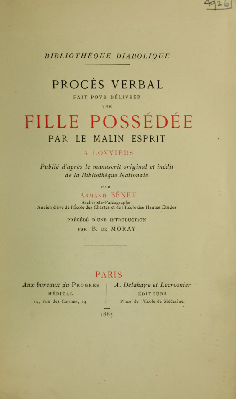 ôj BIBLIOTHEQUE DIABOLIQUE PROCES VERBAL FAIT P O V R DÉLIVRER V N E FILLE POSSÉDÉE PAR LE MALIN ESPRIT A LOVVIERS Publié d’après le manuscrit original et inédit de la Bibliothèque Nationale PAR Armand BENET Archiviste-Paléographe Ancien élève de l’Ecole des Chartes et de l’Ecole des Hautes Études PRÉCÉDÉ D’UNE INTRODUCTION par B. de MORAY PARIS Aux bureaux du Progrès médical 14, rue des Carmes, 14 A. Delahaye et Lecrosnier ÉDITEURS Place de l’Ecole de Médecine.