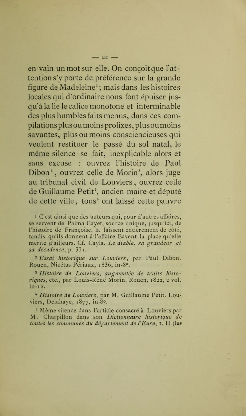 en vain un mot sur elle. On conçoit que l'at- tention s’y porte de préférence sur la grande figure de Madeleine1; mais dans les histoires locales qui d’ordinaire nous font épuiser jus- qu’à la lie le calice monotone et interminable des plus humbles faits menus, dans ces com- pilations plus ou moins prolixes, plus ou moins savantes, plus ou moins consciencieuses qui veulent restituer le passé du sol natal, le meme silence se fait, inexplicable alors et sans excuse : ouvrez l’histoire de Paul Dibon2, ouvrez celle de Morin3, alors juge au tribunal civil de Louviers, ouvrez celle de Guillaume Petit4, ancien maire et député de cette ville, tous5 ont laissé cette pauvre 1 C’est ainsi que des auteurs qui, pour d’autres affaires, se servent de Palma Cayet, source unique, jusqu’ici, de l’histoire de Françoise, la laissent entièrement de côté, tandis qu’ils donnent à l’affaire Bavent la place qu’elle mérite d’ailleurs. Cf. Cayla. Le diable, sa grandeur et sa décadence, p. 331. 2 Essai historique sur Louviers, par Paul Dibon. Rouen, Nicétas Périaux, 1836, in-8°. 3 Histoire de Louviers, augmentée de traits histo- riques, etc., par Louis-Réné Morin. Rouen, 1822, 2 vol. in-12. 4 Histoire de Louviers, par M. Guillaume Petit. Lou- viers, Delahaye, 1877, in*8°. 5 Même silence dans l’article consacré à Louviers par M. Charpillon dans son Dictionnaire historique de toutes les communes du département de l’Eure, t. II (les