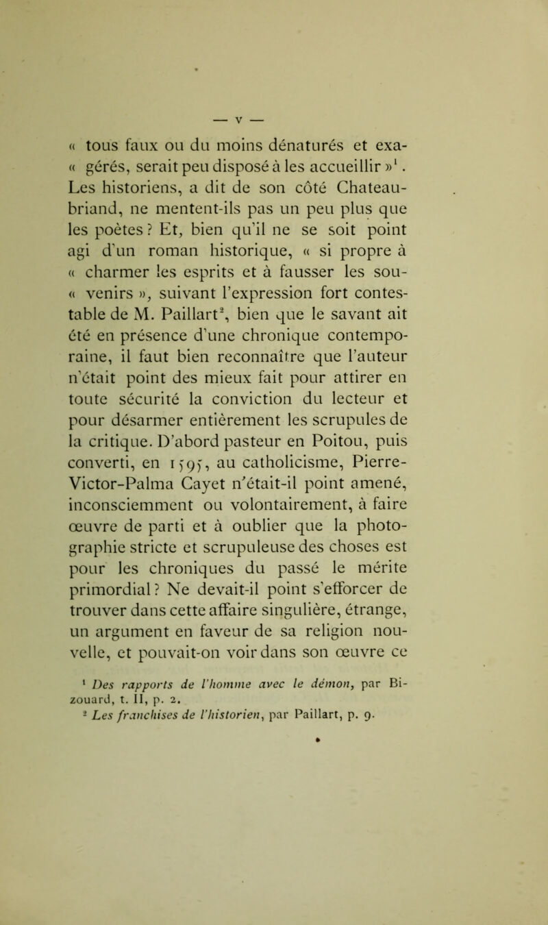 « tous faux ou du moins dénaturés et exa- « gérés, serait peu disposé à les accueillir »l. Les historiens, a dit de son côté Chateau- briand, ne mentent-ils pas un peu plus que les poètes ? Et, bien qu’il ne se soit point agi d'un roman historique, « si propre à « charmer les esprits et à fausser les sou- « venirs », suivant l’expression fort contes- table de M. Paillart2, bien que le savant ait été en présence d’une chronique contempo- raine, il faut bien reconnaître que l’auteur n’était point des mieux fait pour attirer en toute sécurité la conviction du lecteur et pour désarmer entièrement les scrupules de la critique. D’abord pasteur en Poitou, puis converti, en i>9), au catholicisme, Pierre- Victor-Palma Cayet n'était-il point amené, inconsciemment ou volontairement, à faire œuvre de parti et à oublier que la photo- graphie stricte et scrupuleuse des choses est pour les chroniques du passé le mérite primordial? Ne devait-il point s’efforcer de trouver dans cette affaire singulière, étrange, un argument en faveur de sa religion nou- velle, et pouvait-on voir dans son œuvre ce 1 Des rapports de l’homme avec le démon, par Bi- zouard, t. Il, p. 2. - Les franchises de l’historien, par Paillart, p. 9.