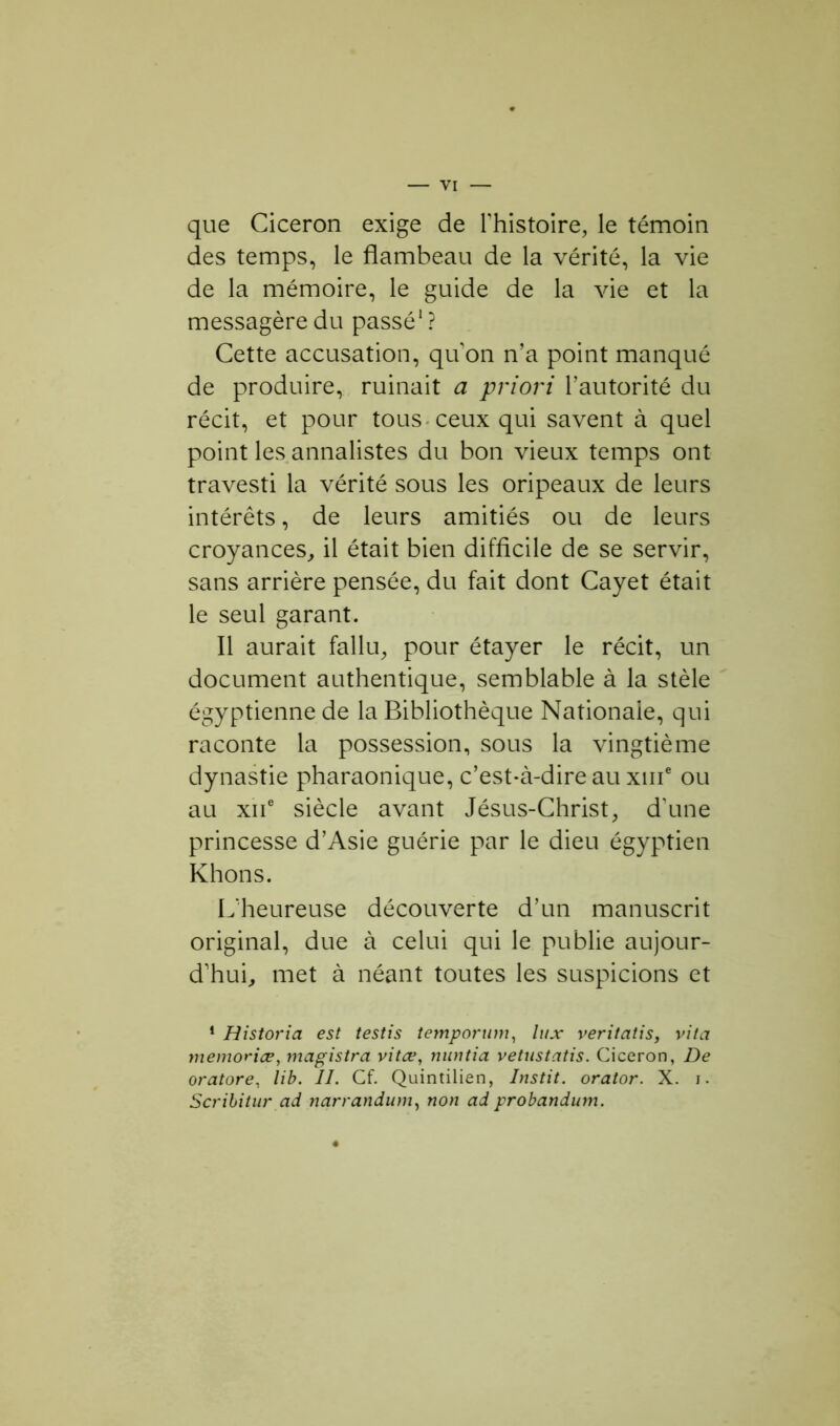 que Cicéron exige de l'histoire, le témoin des temps, le flambeau de la vérité, la vie de la mémoire, le guide de la vie et la messagère du passé1 ? Cette accusation, quon n’a point manqué de produire, ruinait a priori l’autorité du récit, et pour tous ceux qui savent à quel point les annalistes du bon vieux temps ont travesti la vérité sous les oripeaux de leurs intérêts, de leurs amitiés ou de leurs croyances, il était bien difficile de se servir, sans arrière pensée, du fait dont Cayet était le seul garant. Il aurait fallu, pour étayer le récit, un document authentique, semblable à la stèle égyptienne de la Bibliothèque Nationale, qui raconte la possession, sous la vingtième dynastie pharaonique, c’est-à-dire au xme ou au xiie siècle avant Jésus-Christ, d'une princesse d’Asie guérie par le dieu égyptien Khons. L'heureuse découverte d’un manuscrit original, due à celui qui le publie aujour- d’hui, met à néant toutes les suspicions et 1 Historia est testis temporum, lux veritatis, vita mémorisé, magistra vitæ, nuntia vetustatis. Cicéron, De oratore, lib. II. Cf. Quintilien, Instit. orator. X. i. Scribitur ad narrandum, non ad probandum.