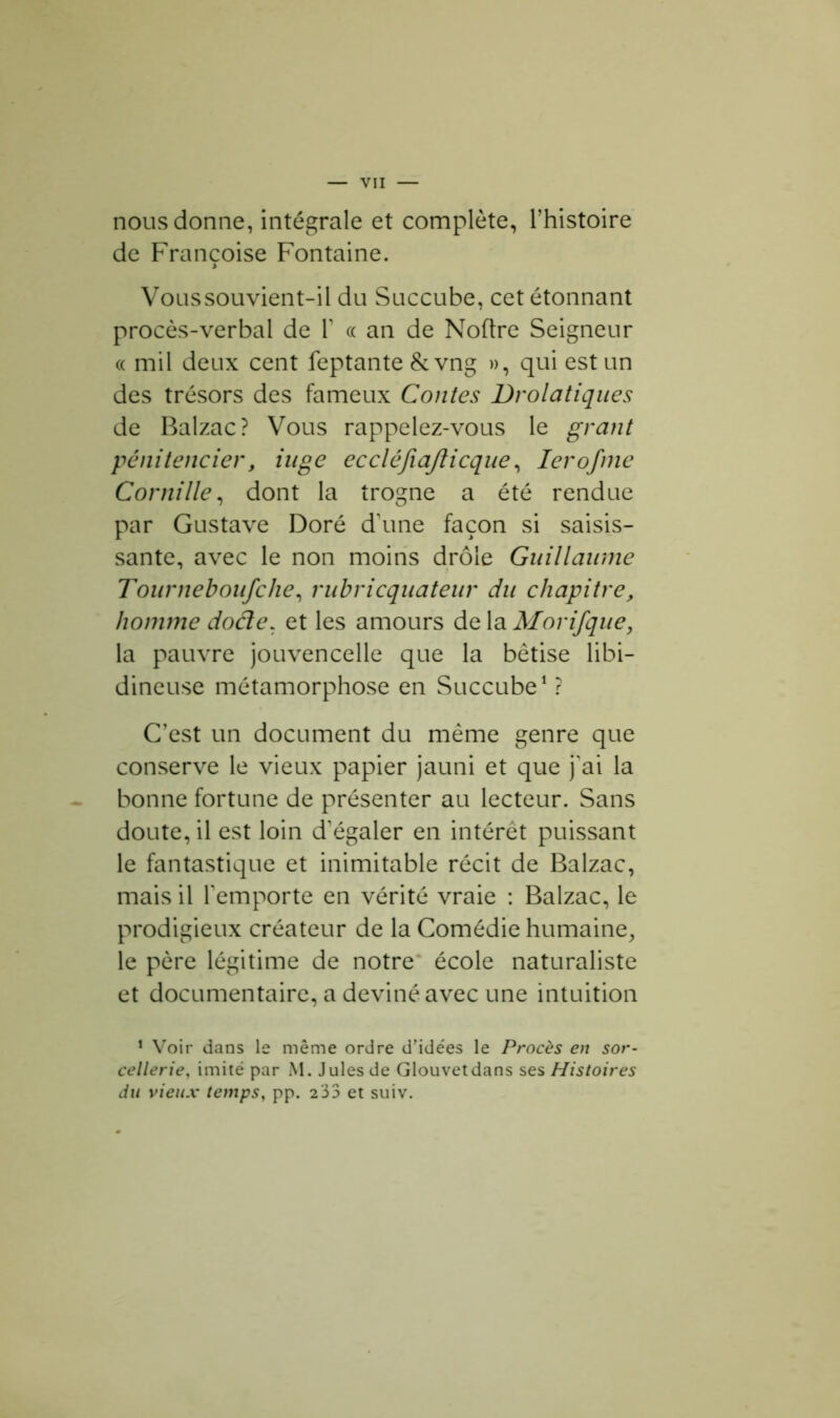 nous donne, intégrale et complète, l’histoire de Françoise Fontaine. Voussouvient-il du Succube, cet étonnant procès-verbal de Y « an de Noftre Seigneur «mil deux cent feptante & vng », qui est un des trésors des fameux Contes Drolatiques de Balzac? Vous rappelez-vous le grant pénitencier, iuge eccléfiafticque, Ierofme C or ni lie, dont la trogne a été rendue par Gustave Doré d’une façon si saisis- sante, avec le non moins drôle Guillaume Tourneboufche, rubricquateur du chapitre, homme dode. et les amours de la Morifque, la pauvre jouvencelle que la bêtise libi- dineuse métamorphose en Succube1 ? C’est un document du même genre que conserve le vieux papier jauni et que j'ai la bonne fortune de présenter au lecteur. Sans doute, il est loin d’égaler en intérêt puissant le fantastique et inimitable récit de Balzac, mais il l’emporte en vérité vraie : Balzac, le prodigieux créateur de la Comédie humaine, le père légitime de notre école naturaliste et documentaire, a deviné avec une intuition 1 Voir dans le même ordre d’idées le Procès en sor- cellerie, imité par M. Jules de Glouvetdans ses Histoires du vieux temps, pp. 233 et suiv.