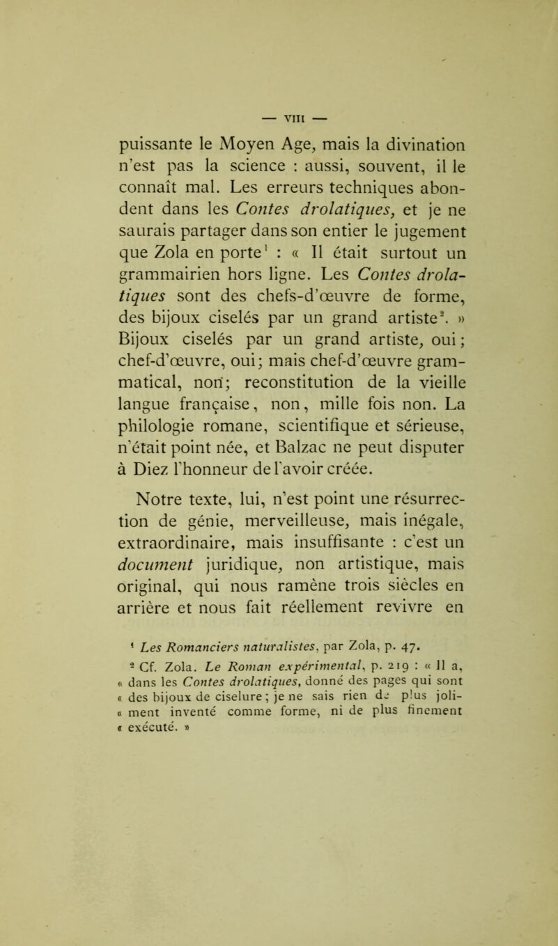 puissante le Moyen Age, mais la divination n’est pas la science : aussi, souvent, il le connaît mal. Les erreurs techniques abon- dent dans les Contes drolatiques, et je ne saurais partager dans son entier le jugement que Zola en porte1 : « Il était surtout un grammairien hors ligne. Les Contes drola- tiques sont des chefs-d’œuvre de forme, des bijoux ciselés par un grand artiste2. » Bijoux ciselés par un grand artiste, oui ; chef-d’œuvre, oui; mais chef-d’œuvre gram- matical, nori; reconstitution de la vieille langue française, non, mille fois non. La philologie romane, scientifique et sérieuse, n était point née, et Balzac ne peut disputer à Diez l’honneur de l'avoir créée. Notre texte, lui, n’est point une résurrec- tion de génie, merveilleuse, mais inégale, extraordinaire, mais insuffisante : c’est un document juridique, non artistique, mais original, qui nous ramène trois siècles en arrière et nous fait réellement revivre en « Les Romanciers naturalistes, par Zola, p. 47. 2 Cf. Zola. Le Roman expérimental, p. 219 : « 11 a, « dans les Contes drolatiques, donné des pages qui sont « des bijoux de ciselure ; je ne sais rien de plus joli- « ment inventé comme forme, ni de plus finement « exécuté. »