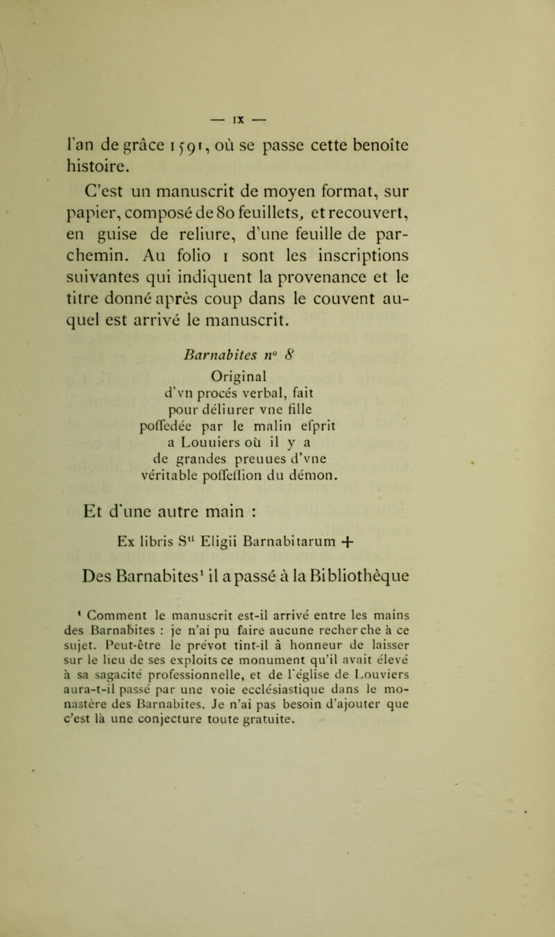 lan de grâce i <jgr, où se passe cette benoîte histoire. C’est un manuscrit de moyen format, sur papier, composé de 80 feuillets, et recouvert, en guise de reliure, d’une feuille de par- chemin. Au folio i sont les inscriptions suivantes qui indiquent la provenance et le titre donné après coup dans le couvent au- quel est arrivé le manuscrit. Barnabites n° 8 Original d’vn procès verbal, fait pour déliurer vne fille pofledée par le malin efprit a Louuiers où il y a de grandes preuues d’vne véritable poifeilion du démon. Et d'une autre main : Ex libris Su Eligii Barnabitarum + Des Barnabites1 il a passé à la Bibliothèque 1 Comment le manuscrit est-il arrivé entre les mains des Barnabites : je n’ai pu faire aucune recherche à ce sujet. Peut-être le prévôt tint-il à honneur de laisser sur le lieu de ses exploits ce monument qu’il avait élevé à sa sagacité professionnelle, et de l’église de Bouviers aura-t-il passé par une voie ecclésiastique dans le mo- nastère des Barnabites. Je n’ai pas besoin d’ajouter que c’est là une conjecture toute gratuite.