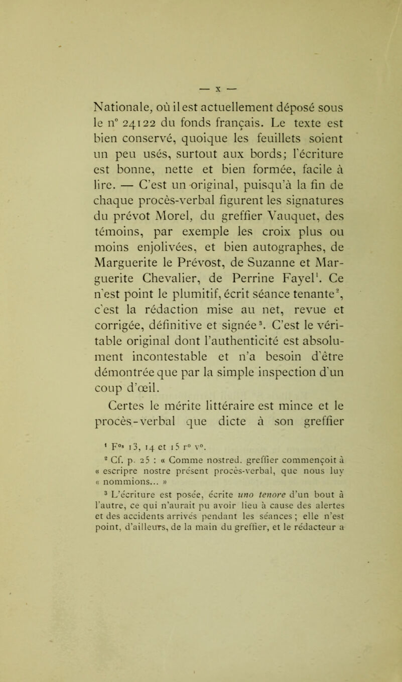 Nationale, où il est actuellement déposé sous le n° 24122 du fonds français. Le texte est bien conservé, quoique les feuillets soient un peu usés, surtout aux bords; récriture est bonne, nette et bien formée, facile à lire. — C’est un original, puisqu’à la fin de chaque procès-verbal figurent les signatures du prévôt Morel, du greffier Vauquet, des témoins, par exemple les croix plus ou moins enjolivées, et bien autographes, de Marguerite le Prévost, de Suzanne et Mar- guerite Chevalier, de Perrine Fayel1. Ce n est point le plumitif, écrit séance tenante2, c'est la rédaction mise au net, revue et corrigée, définitive et signée3. C’est le véri- table original dont l’authenticité est absolu- ment incontestable et n’a besoin d'être démontrée que par la simple inspection d'un coup d’œil. Certes le mérite littéraire est mince et le procès-verbal que dicte à son greffier 1 F°* 13, 14 et 15 r° v°. 2 Cf. p. 25 : « Comme nostred. greffier commençoit à « escripre nostre présent procès-verbal, que nous luy « nommions... » 3 L’écriture est posée, écrite uno tenore d’un bout à l’autre, ce qui n’aurait pu avoir lieu à cause des alertes et des accidents arrivés pendant les séances ; elle n’est point, d’ailleuTS, de la main du greffier, et le rédacteur a