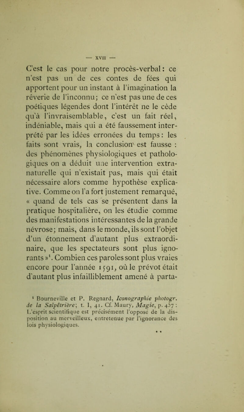 C'est le cas pour notre procès-verbal : ce n’est pas un de ces contes de fées qui apportent pour un instant à l’imagination la rêverie de l’inconnu; ce n'est pas une de ces poétiques légendes dont l’intérêt ne le cède qu'à l’invraisemblable, c'est un fait réel, indéniable, mais qui a été faussement inter- prété par les idées erronées du temps : les faits sont vrais, la conclusion^ est fausse : des phénomènes physiologiques et patholo- giques on a déduit une intervention extra- naturelle qui n'existait pas, mais qui était nécessaire alors comme hypothèse explica- tive. Comme on l'a fort justement remarqué, « quand de tels cas se présentent dans la pratique hospitalière, on les étudie comme des manifestations intéressantes de la grande névrose; mais, dans le monde, ils sont l’objet d’un étonnement d'autant plus extraordi- naire, que les spectateurs sont plus igno- rants »l. Combien ces paroles sont plus vraies encore pour l’année ijgi, où le prévôt était d'autant plus infailliblement amené à parta- 1 Bourneville et P. Regnard, Iconographie photogr. de la Salpêtrière; t. 1, 41. Cf. Maury, Magie, p. 457 : L’esprit scientifique est précisément l’opposé de la dis- position au merveilleux, entretenue par l’ignorance des lois physiologiques.