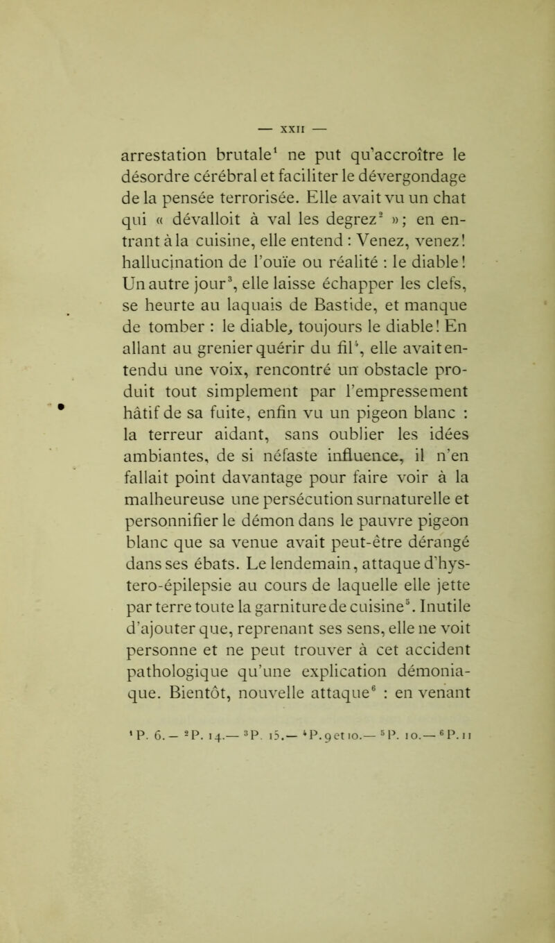 arrestation brutale1 ne put qu'accroître le désordre cérébral et faciliter le dévergondage de la pensée terrorisée. Elle avait vu un chat qui « dévalloit à val les degrez2 »; en en- trant à la cuisine, elle entend : Venez, venez! hallucination de l’ouïe ou réalité : le diable ! Un autre jour3, elle laisse échapper les clefs, se heurte au laquais de Bastide, et manque de tomber : le diable, toujours le diable! En allant au grenier quérir du fil4, elle avait en- tendu une voix, rencontré un obstacle pro- duit tout simplement par l’empressement hâtif de sa fuite, enfin vu un pigeon blanc : la terreur aidant, sans oublier les idées ambiantes, de si néfaste influence, il n’en fallait point davantage pour faire voir à la malheureuse une persécution surnaturelle et personnifier le démon dans le pauvre pigeon blanc que sa venue avait peut-être dérangé dans ses ébats. Le lendemain, attaque d'hys- tero-épilepsie au cours de laquelle elle jette parterre toute la garniture de cuisine3. Inutile d’ajouter que, reprenant ses sens, elle ne voit personne et ne peut trouver à cet accident pathologique qu’une explication démonia- que. Bientôt, nouvelle attaque6 : en venant ‘P. 6.- 2P. 14.— 3P. i5.— 4P.9et 10.—5P. 10.—6P.ii