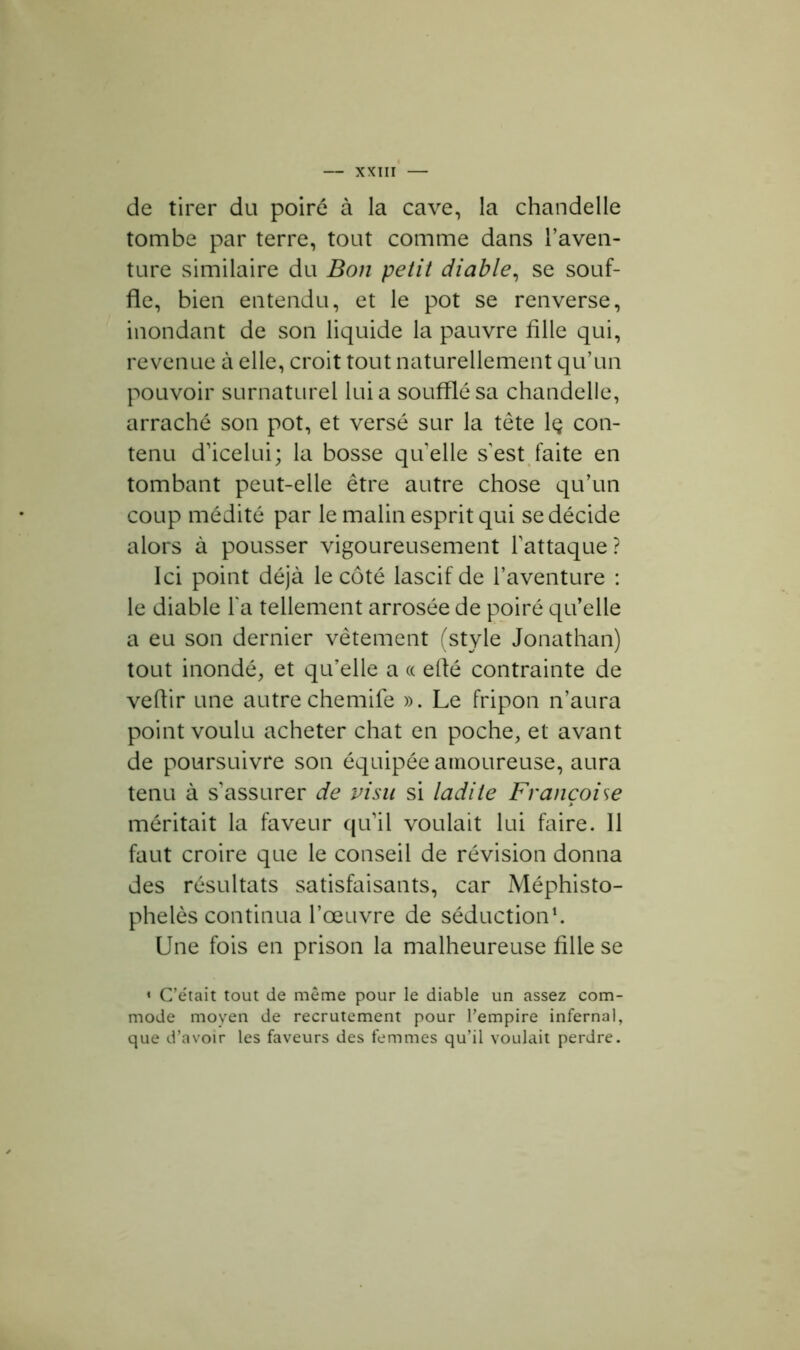 de tirer du poiré à la cave, la chandelle tombe par terre, tout comme dans l’aven- ture similaire du Bon petit diable, se souf- fle, bien entendu, et le pot se renverse, inondant de son liquide la pauvre fille qui, revenue à elle, croit tout naturellement qu’un pouvoir surnaturel lui a soufflé sa chandelle, arraché son pot, et versé sur la tête lç con- tenu d'icelui; la bosse qu'elle s'est faite en tombant peut-elle être autre chose qu’un coup médité par le malin esprit qui se décide alors à pousser vigoureusement l'attaque? Ici point déjà le côté lascif de l’aventure : le diable l'a tellement arrosée de poiré qu’elle a eu son dernier vêtement (style Jonathan) tout inondé, et qu’elle a « efté contrainte de veflir une autre chemife ». Le fripon n’aura point voulu acheter chat en poche, et avant de poursuivre son équipée amoureuse, aura tenu à s'assurer de visu si ladite Françoise méritait la faveur qu'il voulait lui faire. 11 faut croire que le conseil de révision donna des résultats satisfaisants, car Méphisto- phelès continua l’œuvre de séduction1. Une fois en prison la malheureuse fille se 4 C’était tout de même pour le diable un assez com- mode moyen de recrutement pour l’empire infernal, que d’avoir les faveurs des femmes qu’il voulait perdre.