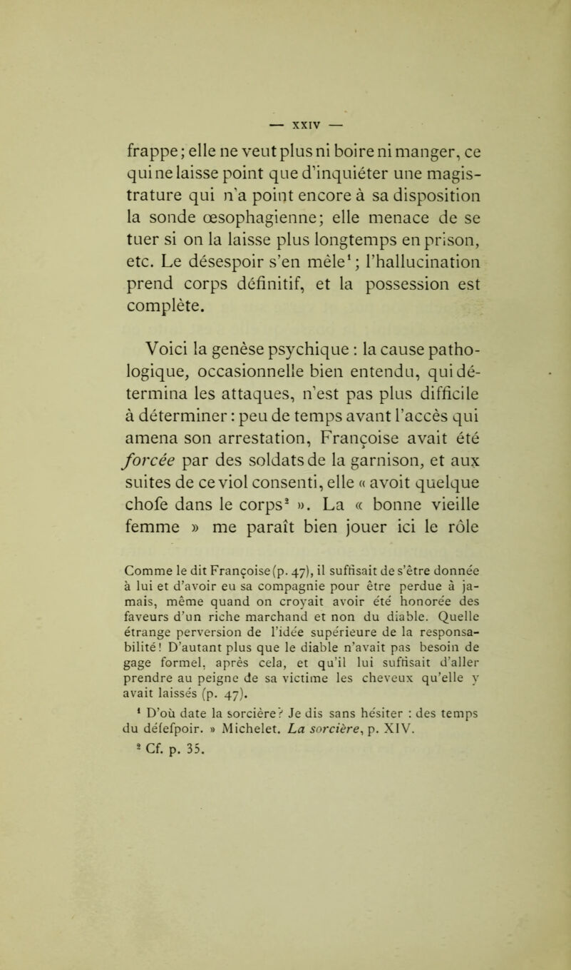 frappe ; elle ne veut plus ni boire ni manger, ce qui ne laisse point que d’inquiéter une magis- trature qui n’a point encore à sa disposition la sonde œsophagienne; elle menace de se tuer si on la laisse plus longtemps en prison, etc. Le désespoir s’en mêle1; l’hallucination prend corps définitif, et la possession est complète. Voici la genèse psychique : la cause patho- logique, occasionnelle bien entendu, qui dé- termina les attaques, n’est pas plus difficile à déterminer : peu de temps avant l’accès qui amena son arrestation, Françoise avait été forcée par des soldats de la garnison, et aux suites de ce viol consenti, elle « avoit quelque chofe dans le corps2 ». La « bonne vieille femme » me paraît bien jouer ici le rôle Comme le dit Françoise (p. 47), il suffisait de s’être donnée à lui et d’avoir eu sa compagnie pour être perdue à ja- mais, même quand on croyait avoir été honorée des faveurs d’un riche marchand et non du diable. Quelle étrange perversion de l’idée supérieure de la responsa- bilité! D’autant plus que le diable n’avait pas besoin de gage formel, après cela, et qu’il lui suffisait d’aller prendre au peigne de sa victime les cheveux qu’elle y avait laissés (p. 47). 1 D’où date la sorcière? Je dis sans hésiter : des temps du défefpoir. » Michelet. La sorcière, p. XIV. 2 Cf. p. 35.