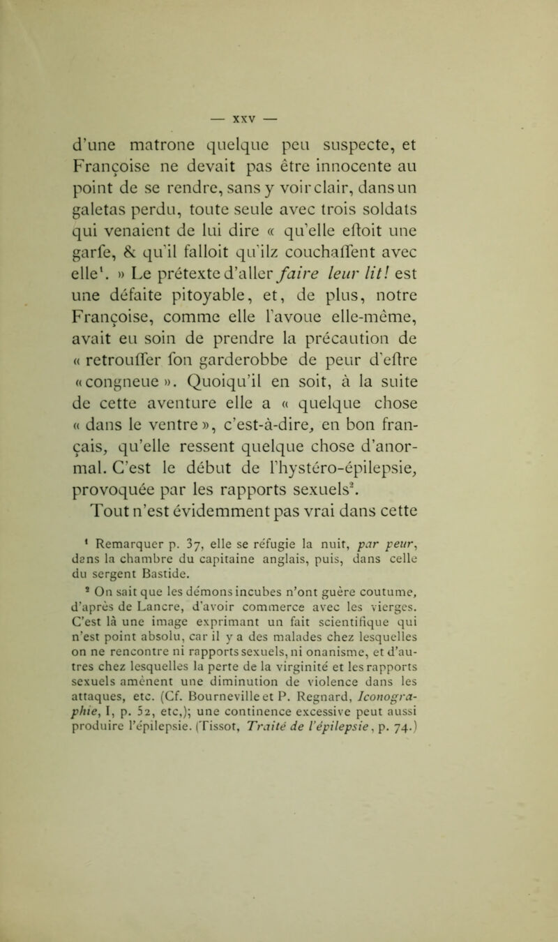 d’une matrone quelque peu suspecte, et Françoise ne devait pas être innocente au point de se rendre, sans y voir clair, dans un galetas perdu, toute seule avec trois soldats qui venaient de lui dire « quelle eftoit une garfe, & qu il falloit qu ilz couchaffent avec elle1. » Le prétexte d’aller faire leur lit! est une défaite pitoyable, et, de plus, notre Françoise, comme elle l’avoue elle-même, avait eu soin de prendre la précaution de « retrouffer fon garderobbe de peur d'eftre «congneue ». Quoiqu’il en soit, à la suite de cette aventure elle a « quelque chose « dans le ventre», c’est-à-dire, en bon fran- çais, qu’elle ressent quelque chose d’anor- mal. C’est le début de l’hystéro-épilepsie, provoquée par les rapports sexuels2. Tout n’est évidemment pas vrai dans cette 1 Remarquer p. 37, elle se re'fugie la nuit, par peur, dans la chambre du capitaine anglais, puis, dans celle du sergent Bastide. ’ On sait que les démons incubes n’ont guère coutume, d’après de Lancre, d’avoir commerce avec les vierges. C’est là une image exprimant un fait scientifique qui n’est point absolu, car il y a des malades chez lesquelles on ne rencontre ni rapports sexuels, ni onanisme, et d’au- tres chez lesquelles la perte de la virginité' et les rapports sexuels amènent une diminution de violence dans les attaques, etc. (Cf. Bourneville et P. Regnard, Iconogra- phie, I, p. 52, etc,); une continence excessive peut aussi produire l’épilepsie. (Tissot, Traité de l’épilepsie, p. 74.)