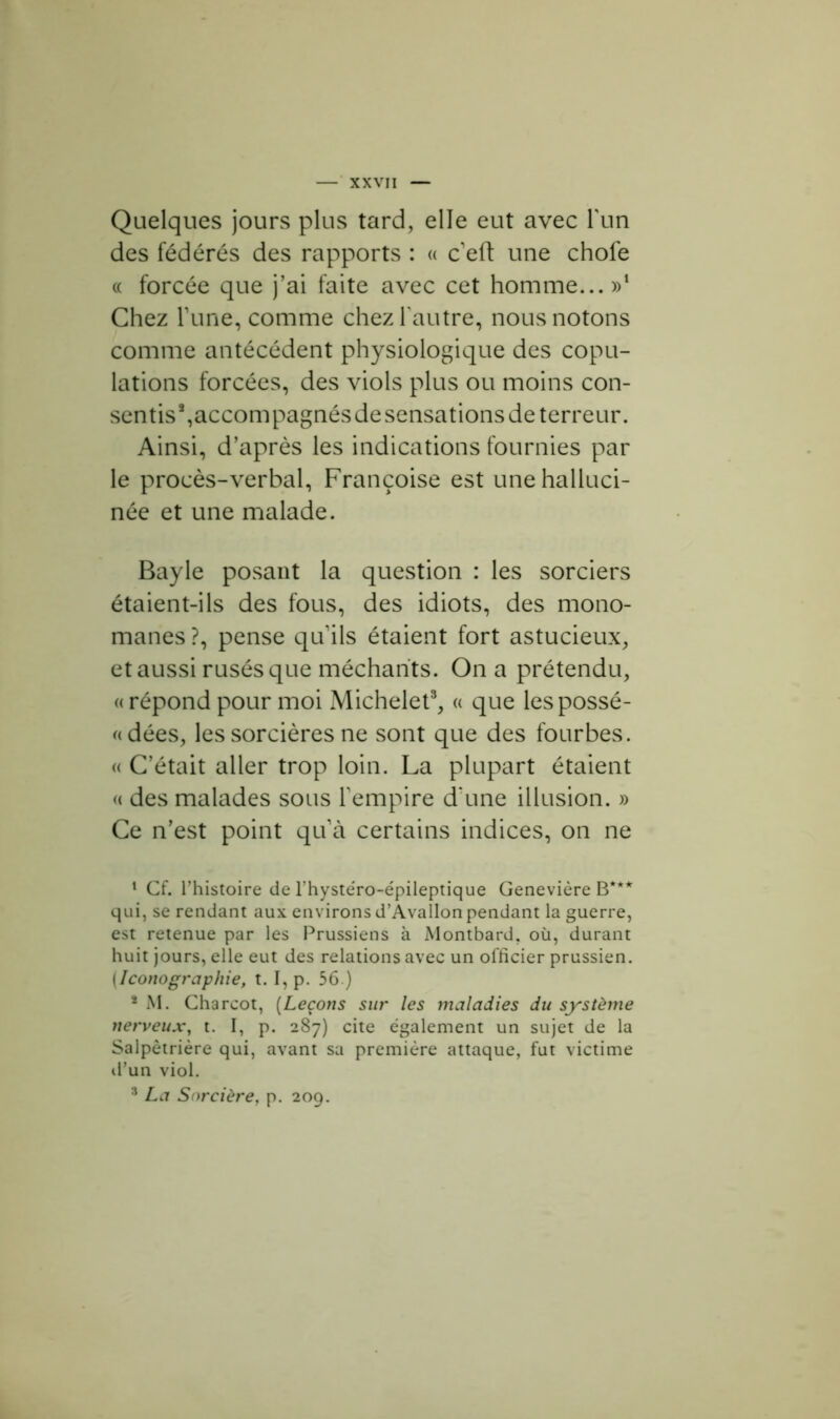 Quelques jours plus tard, elle eut avec l'un des fédérés des rapports : « c’eft une chofe « forcée que j’ai faite avec cet homme...»1 * Chez Tune, comme chez l'autre, nous notons comme antécédent physiologique des copu- lations forcées, des viols plus ou moins con- sentis*,accompagnésdesensations de terreur. Ainsi, d’après les indications fournies par le procès-verbal, Françoise est une halluci- née et une malade. Bayle posant la question : les sorciers étaient-ils des fous, des idiots, des mono- manes ?, pense quils étaient fort astucieux, et aussi rusés que méchants. On a prétendu, « répond pour moi Michelet3, « que les possé- dées, les sorcières ne sont que des fourbes. « C’était aller trop loin. La plupart étaient « des malades sous l’empire d'une illusion. » Ce n’est point qu’à certains indices, on ne 1 Cf. l’histoire de l’hystéro-épileptique Genevière B*** qui, se rendant aux environs d’Avallon pendant la guerre, est retenue par les Prussiens à Montbard. où, durant huit jours, elle eut des relations avec un officier prussien. [Iconographie, 1.1, p. 56.) * M. Charcot, (Leçons sur les maladies du système nerveux, t. I, p. 287) cite également un sujet de la Salpêtrière qui, avant sa première attaque, fut victime d’un viol. 3 La Sorcière, p. 209.