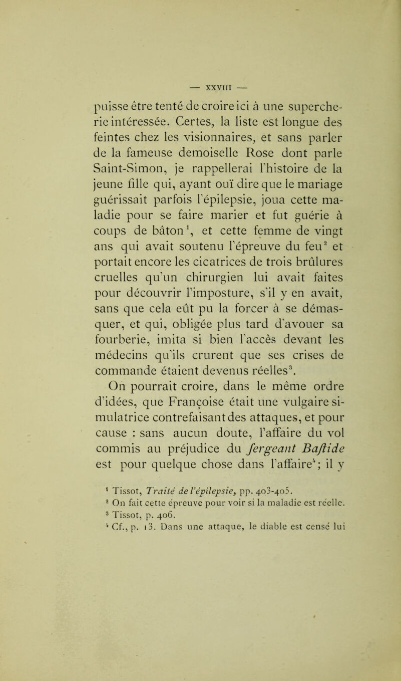 puisse être tenté de croire ici à une superche- rie intéressée. Certes, la liste est longue des feintes chez les visionnaires, et sans parler de la fameuse demoiselle Rose dont parle Saint-Simon, je rappellerai l'histoire de la jeune fille qui, ayant ouï dire que le mariage guérissait parfois l'épilepsie, joua cette ma- ladie pour se faire marier et fut guérie à coups de bâton1, et cette femme de vingt ans qui avait soutenu l'épreuve du feu2 et portait encore les cicatrices de trois brûlures cruelles qu'un chirurgien lui avait faites pour découvrir l'imposture, s'il y en avait, sans que cela eût pu la forcer à se démas- quer, et qui, obligée plus tard d'avouer sa fourberie, imita si bien l'accès devant les médecins qu'ils crurent que ses crises de commande étaient devenus réelles3. On pourrait croire, dans le même ordre d'idées, que Françoise était une vulgaire si- mulatrice contrefaisant des attaques, et pour cause : sans aucun doute, l’affaire du vol commis au préjudice du fer géant Baftide est pour quelque chose dans l'affaire4; il y 1 Tissot, Traité de l’épilepsie, pp. 403-405. 2 On fait cette épreuve pour voir si la maladie est réelle. 3 Tissot, p. 406. 4 Cf., p. i3. Dans une attaque, le diable est censé lui