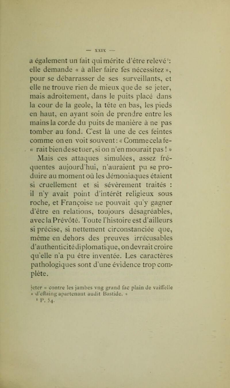 a également un fait qui mérite d’ètre relevé': elle demande « à aller faire fes nécessitez », pour se débarrasser de ses surveillants, et elle ne trouve rien de mieux que de se jeter, mais adroitement, dans le puits placé dans la cour de la geôle, la tète en bas, les pieds en haut, en ayant soin de prendre entre les mains la corde du puits de manière à ne pas tomber au fond. Cest là une de ces feintes comme on en voit souvent: « Comme cela fe- « rait bien de se tuer, si on n’en mourait pas ! » Mais ces attaques simulées, assez fré- quentes aujourd’hui, n’auraient pu se pro- duire au moment où les démoniaques étaient si cruellement et si sévèrement traités : il n’y avait point d’intérêt religieux sous roche, et Françoise ne pouvait quy gagner d’ètre en relations, toujours désagréables, avec la Prévôté. Toute l’histoire est d’ailleurs si précise, si nettement circonstanciée que, même en dehors des preuves irrécusables d’authenticitédiplomatique, ondevrait croire qu’elle n’a pu être inventée. Les caractères pathologiques sont d’une évidence trop com- plète . jeter « contre les jambes vng grand fac plain de vaiflelle « d’eftaing apartenant audit Bastide. •> * P. 54.