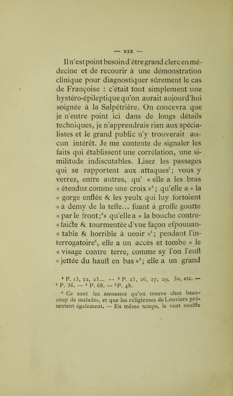 Il n’est point besoin d'être grand clerc en mé- decine et de recourir à une démonstration clinique pour diagnostiquer sûrement le cas de Françoise : c’était tout simplement une hystéro-épileptique qu’on aurait aujourd’hui soignée à la Salpêtrière. On concevra que je n’entre point ici dans de longs détails techniques, je n’apprendrais rien aux spécia- listes et le grand public n’y trouverait au- cun intérêt. Je me contente de signaler les faits qui établissent une corrélation, une si- militude indiscutables. Lisez les passages qui se rapportent aux attaques1; vous y verrez, entre autres, qu’ « elle a les bras « étenduz comme une croix »2 ; qu’elle a « la « gorge enflée & les yeulx qui luy lortoient « à demy de la telle... fuant à grofl'e goutte « parle front ;3» qu’elle a « la bouche contre- «faiéte 8c tourmentée d’vne façon efpouuan- « table 8c horrible à ueoir »4; pendant l’in- terrogatoire5, elle a un accès et tombe « le « visage contre terre, comme sy l’on l’eufl « jettée du haufl en bas»6; elle a un grand 1 P. 13, 22, 25... — 2 P. 25, 26, 27, 29, 3o, etc. — 3 P. 36. — 4 P. 68. — 5P. 48. 6 Ce sont les secousses qu’on trouve chez beau- coup de malades, et que les religieuses de Louviers pré- sentent e'galement. — En même temps, le vent soulfle