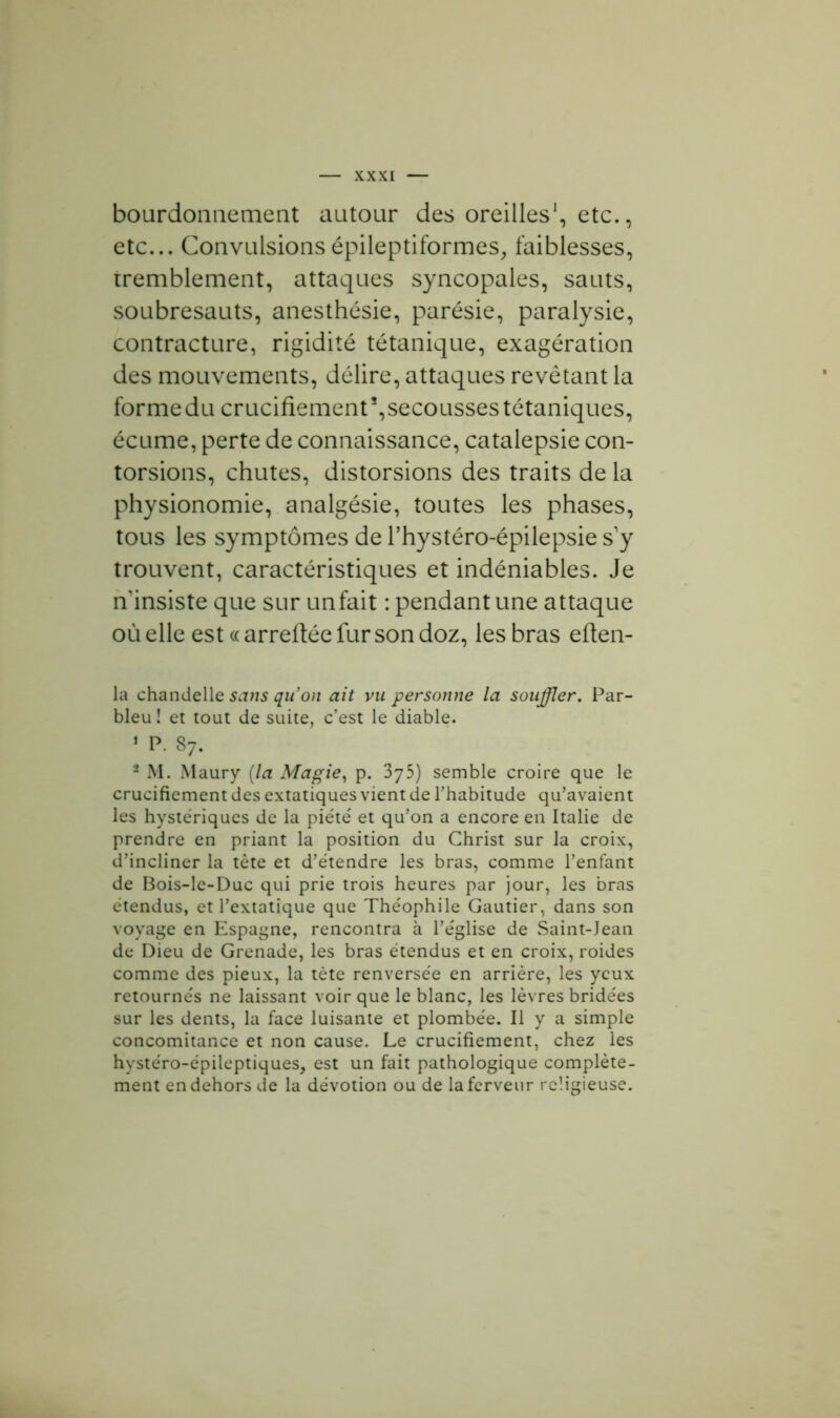 bourdonnement autour des oreilles1, etc., etc... Convulsions épileptiformes, faiblesses, tremblement, attaques syncopales, sauts, soubresauts, anesthésie, parésie, paralysie, contracture, rigidité tétanique, exagération des mouvements, délire, attaques revêtant la forme du crucifiement5,secousses tétaniques, écume, perte de connaissance, catalepsie con- torsions, chutes, distorsions des traits de la physionomie, analgésie, toutes les phases, tous les symptômes de l’hystéro-épilepsie s’y trouvent, caractéristiques et indéniables. Je n insiste que sur un fait : pendant une attaque où elle est « arrefiée fur son doz, les bras eflen- la chandelle sans qu’on ait vu personne la souffler. Par- bleu! et tout de suite, c’est le diable. 1 P. 87. 2 M. Maury [la Magie, p. 375) semble croire que le crucifiement des extatiques vient de l’habitude qu’avaient les hystériques de la piété et qu’on a encore en Italie de prendre en priant la position du Christ sur la croix, d’incliner la tête et d’étendre les bras, comme l’enfant de Bois-le-Duc qui prie trois heures par jour, les bras étendus, et l’extatique que Théophile Gautier, dans son voyage en Espagne, rencontra à l’église de Saint-Jean de Dieu de Grenade, les bras étendus et en croix, roides comme des pieux, la tète renversée en arrière, les yeux retournés ne laissant voir que le blanc, les lèvres bridées sur les dents, la face luisante et plombée. Il y a simple concomitance et non cause. Le crucifiement, chez les hystéro-épileptiques, est un fait pathologique complète- ment en dehors de la dévotion ou de la ferveur religieuse.