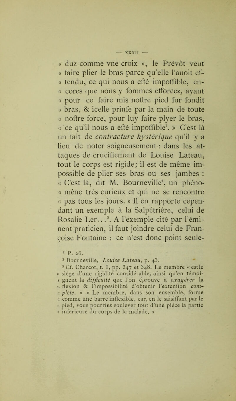(( duz comme vue croix », le Prévôt veut « faire plier le bras parce qu'elle l’auoit ef- « tendu, ce qui nous a efté impoffible, en- « cores que nous y fommes efforcez, ayant « pour ce faire mis noftre pied fur fondit a bras, & icelle prinfe par la main de toute « noftre force, pour luy faire plyer le bras, « ce quil nous a efté impoffible1. » C'est là un fait de contracture hystérique qu'il y a lieu de noter soigneusement : dans les at- taques de crucifiement de Louise Lateau, tout le corps est rigide; il est de même im- possible de plier ses bras ou ses jambes : « C’est là, dit M. Bourneville2, un phéno- « mène très curieux et qui ne se rencontre « pas tous les jours. » 11 en rapporte cepen- dant un exemple à la Salpêtrière, celui de Rosalie Ler.. .3. A l’exemple cité par l’émi- nent praticien, il faut joindre celui de Fran- çoise Fontaine : ce n’est donc point seule- 1 P. 26. 2 Bourneville, Louise Lateau, p. 43. 3 Cf. Charcot, t. I, pp. 347 et 348. Le membre «estle « siège d’une rigidité considérable, ainsi qu’en témoi- « gnent la difficulté que l’on éprouve à exagérer la « flexion & l’impossibilité d’obtenir l’extenfion corn- et plète. » « Le membre, dans son ensemble, forme « comme une barre inflexible, car, en le saisiflant parle « pied, vous pourriez soulever tout d’une pièce la partie « inferieure du corps de la malade. »
