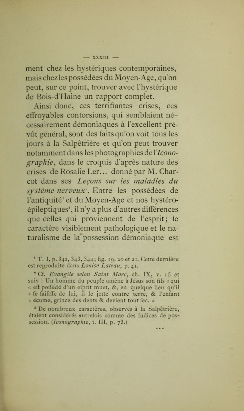 ment chez les hystériques contemporaines, mais chez les possédées du Moyen-Age, qu'on peut, sur ce point, trouver avec l’hystérique de Bois-d'Haine un rapport complet. Ainsi donc, ces terrifiantes crises, ces effroyables contorsions, qui semblaient né- cessairement démoniaques à l’excellent pré- vôt général, sont des faits qu’on voit tous les jours à la Salpêtrière et qu’on peut trouver notamment dans les photographies de XIcono- graphie, dans le croquis d’après nature des crises de Rosalie Ler... donné par M. Char- cot dans ses Leçons sur les maladies du système nerveux1. Entre les possédées de l’antiquité2 3 et du Moyen-Age et nos hystéro- épileptiques4, il n’y a plus d'autres différences que celles qui proviennent de l’esprit; le caractère visiblement pathologique et le na- turalisme de la’possession démoniaque est 1 T. I, p. 342, 343, 344; fig. 19, 20 et 21. Cette dernière est reproduite dans Louise Lateau, p. 41. 5 Cf. Evangile selon Saint Marc, ch. IX, v. 16 et suiv : Un homme du peuple amène à Jésus son fils « qui « eft pofledé d’un efprit muet, &, en quelque lieu qu’il <• fe faififïe de lui, il le jette contre terre. & l’enfant « écume, grince des dents & devient tout fec. » 3 De nombreux caractères, observés à la Salpêtrière, étaient considérés autrefois comme des indices de pos- session. (Iconographie, t. III, p. y3.)