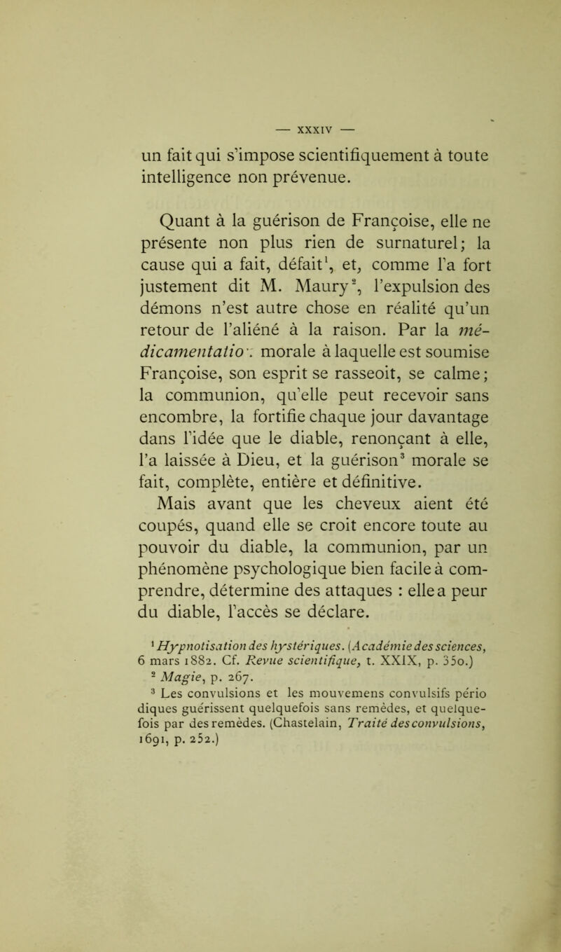 un fait qui s’impose scientifiquement à toute intelligence non prévenue. Quant à la guérison de Françoise, elle ne présente non plus rien de surnaturel; la cause qui a fait, défait1, et, comme l’a fort justement dit M. Maury2, l’expulsion des démons n’est autre chose en réalité qu’un retour de l’aliéné à la raison. Par la mé- dicament atio': morale à laquelle est soumise Françoise, son esprit se rasseoit, se calme ; la communion, qu’elle peut recevoir sans encombre, la fortifie chaque jour davantage dans l’idée que le diable, renonçant à elle, l’a laissée à Dieu, et la guérison3 morale se fait, complète, entière et définitive. Mais avant que les cheveux aient été coupés, quand elle se croit encore toute au pouvoir du diable, la communion, par un phénomène psychologique bien facile à com- prendre, détermine des attaques : elle a peur du diable, l’accès se déclare. 1 Hypnotisation des hystériques. [Académie des sciences, 6 mars 1882. Cf. Revue scientifique, t. XXIX, p. 35o.) 2 Magie, p. 267. 3 Les convulsions et les mouvemens convulsifs pério diques guérissent quelquefois sans remèdes, et quelque- fois par des remèdes. (Chastelain, Traité desconvulsions, 1691, p. 252.)