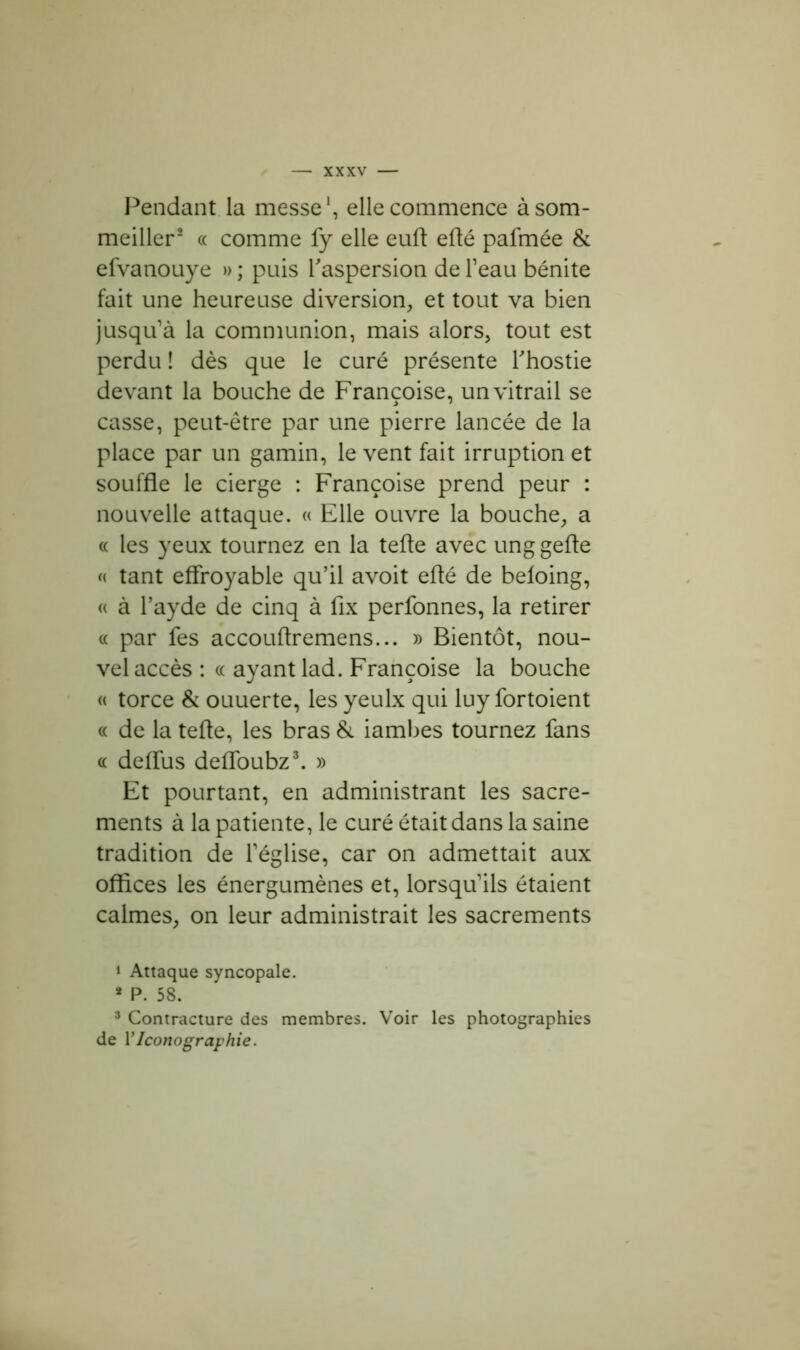 Pendant la messe1, elle commence à som- meiller2 « comme fy elle euft efté pafmée & efvanouye » ; puis l'aspersion de l’eau bénite fait une heureuse diversion, et tout va bien jusqu’à la communion, mais alors, tout est perdu ! dès que le curé présente l'hostie devant la bouche de Françoise, un vitrail se casse, peut-être par une pierre lancée de la place par un gamin, le vent fait irruption et souffle le cierge : Françoise prend peur : nouvelle attaque. « Elle ouvre la bouche, a « les yeux tournez en la tefte avec unggefte « tant effroyable qu’il avoit eflé de beloing, « à l’ayde de cinq à fîx perfonnes, la retirer « par fes accouftremens... » Bientôt, nou- vel accès : « ayant lad. Françoise la bouche « torce & ouuerte, les yeulx qui luy fortoient « de la tefte, les bras & iambes tournez fans « deflus defloubz3. » Et pourtant, en administrant les sacre- ments à la patiente, le curé était dans la saine tradition de l’église, car on admettait aux offices les énergumènes et, lorsqu’ils étaient calmes, on leur administrait les sacrements 1 Attaque syncopale. * P. 58. 3 Contracture des membres. Voir les photographies de Y Iconographie.