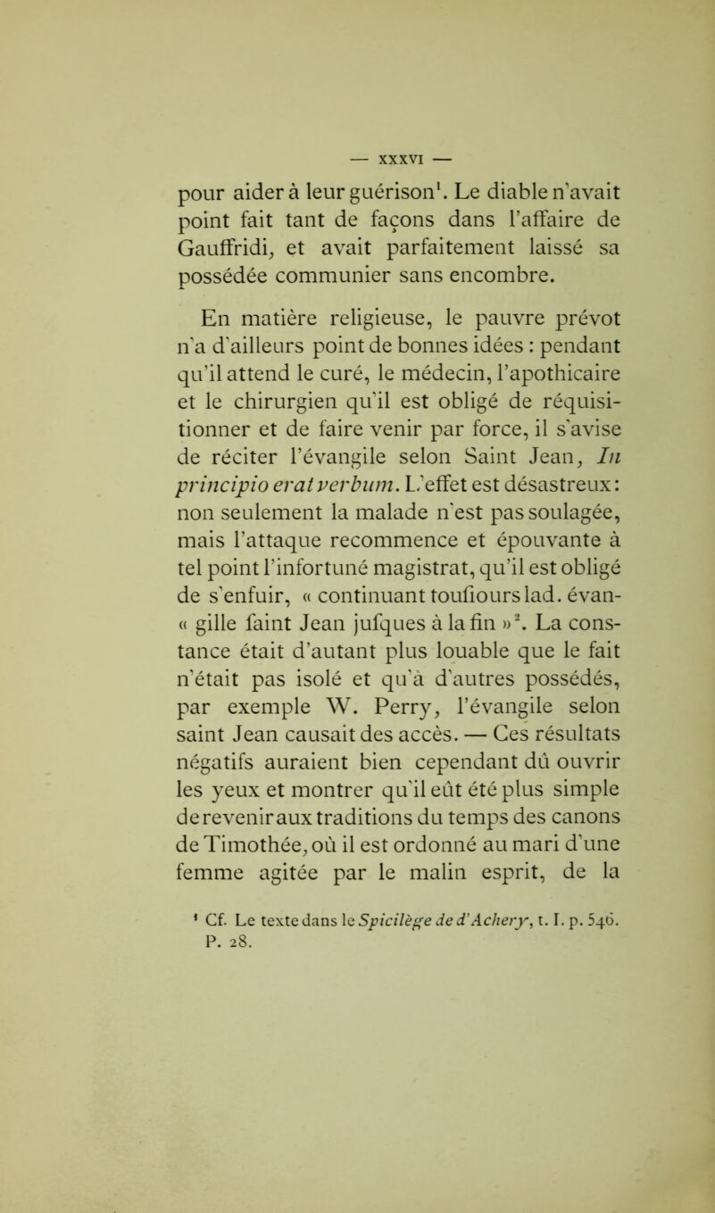 pour aider à leur guérison1. Le diable n’avait point fait tant de façons dans l’affaire de Gauffridi, et avait parfaitement laissé sa possédée communier sans encombre. En matière religieuse, le pauvre prévôt ri a d'ailleurs point de bonnes idées : pendant qu’il attend le curé, le médecin, l’apothicaire et le chirurgien quil est obligé de réquisi- tionner et de faire venir par force, il s'avise de réciter l’évangile selon Saint Jean, In principioeratverbum. L'effet est désastreux: non seulement la malade n'est pas soulagée, mais l’attaque recommence et épouvante à tel point l’infortuné magistrat, qu’il est obligé de s’enfuir, « continuant touûourslad. évan- « gille faint Jean jufques à la fin »2. La cons- tance était d’autant plus louable que le fait n’était pas isolé et qu'a d’autres possédés, par exemple W. Perry, l’évangile selon saint Jean causait des accès. — Ces résultats négatifs auraient bien cependant dû ouvrir les yeux et montrer qu'il eût été plus simple de revenir aux traditions du temps des canons de Timothée, où il est ordonné au mari d’une femme agitée par le malin esprit, de la 1 Cf. Le texte dans le Spicilège de d’Achery, 1.1. p. 546. P. 28.