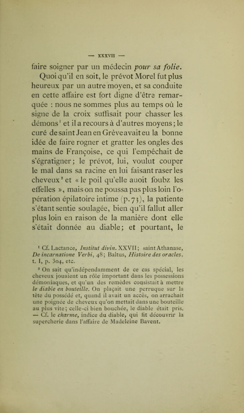 faire soigner par un médecin pour sa folie. Quoiqu’il en soit, le prévôt Morel fut plus heureux par un autre moyen, et sa conduite en cette affaire est fort digne d’être remar- quée : nous ne sommes plus au temps où le signe de la croix suffisait pour chasser les démons1 et il a recours à d’autres moyens ; le curé desaint JeanenGrèveavaiteu la bonne idée de faire rogner et gratter les ongles des mains de Françoise, ce qui l’empêchait de s’égratigner; le prévôt, lui, voulut couper le mal dans sa racine en lui faisant raser les cheveux2 et « le poil qu’elle auoit foubz les effelles », mais on ne poussa pas plus loin l’o- pération épilatoire intime (p.73), la patiente s’étant sentie soulagée, bien qu’il fallut aller plus loin en raison de la manière dont elle s’était donnée au diable; et pourtant, le 1 Cf. Lactance, Institut divin. XXVII; saint Athanase, De incarnatione Verbi, 48; Baltus, Histoire des oracles, t. I, p. 304, etc. 2 On sait qu’indépendamment de ce cas spécial, les cheveux jouaient un rôle important dans les possessions démoniaques, et qu’un des remèdes coqsistaità mettre le diable en bouteille. On plaçait une perruque sur la tète du possédé et, quand il avait un accès, on arrachait une poignée de cheveux qu’on mettait dans une bouteille au plus vite; celle-ci bien bouchée, le diable était pris. — Cf. le channef indice du diable, qui ht découvrir la supercherie dans l’affaire de Madeleine Bavent.