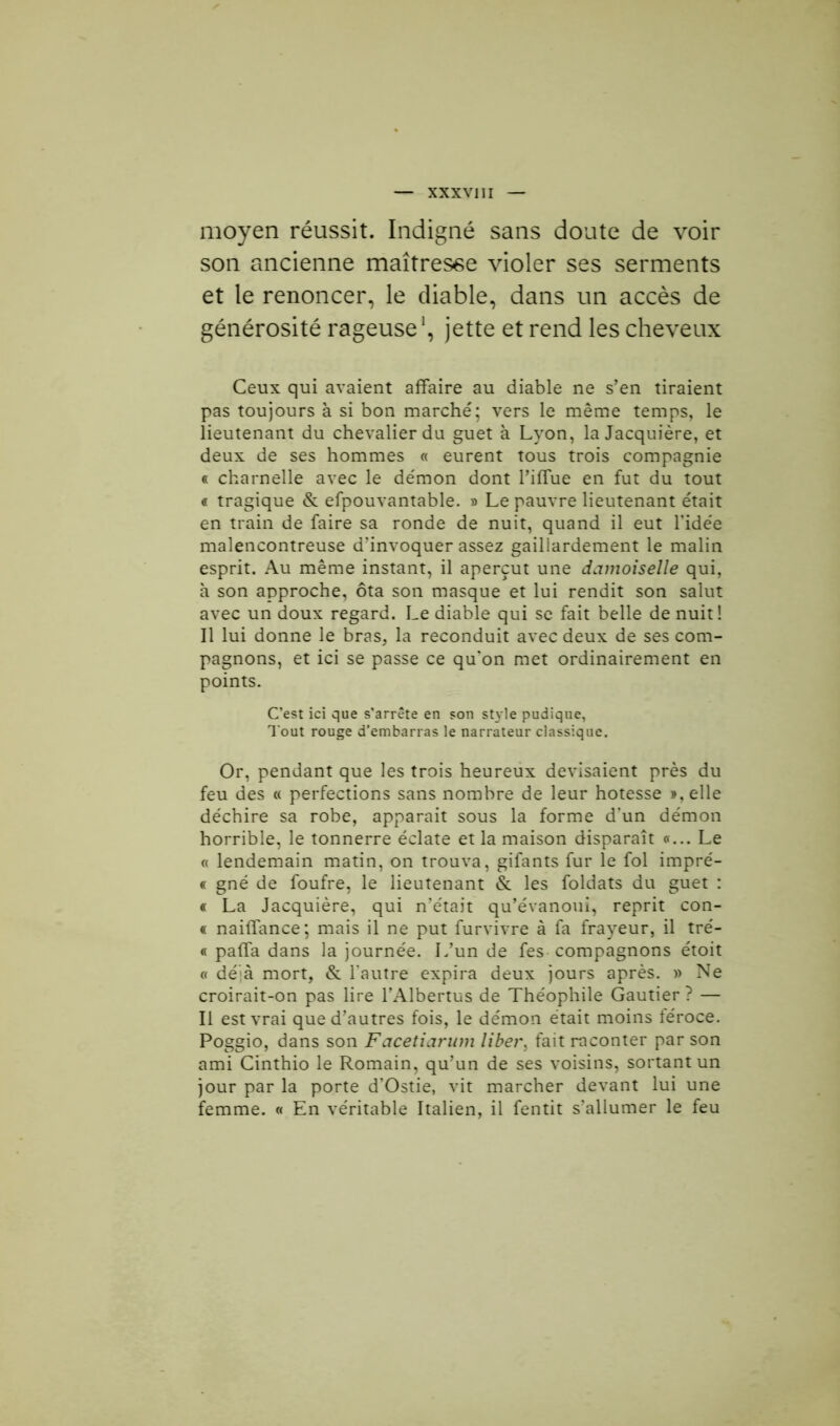 XXXV] II moyen réussit. Indigné sans doute de voir son ancienne maîtresse violer ses serments et le renoncer, le diable, dans un accès de générosité rageuse1, jette et rend les cheveux Ceux qui avaient affaire au diable ne s’en tiraient pas toujours à si bon marché; vers le même temps, le lieutenant du chevalier du guet à Lyon, la Jacquière, et deux de ses hommes « eurent tous trois compagnie « charnelle avec le démon dont l’iffue en fut du tout « tragique & efpouvantable. » Le pauvre lieutenant était en train de faire sa ronde de nuit, quand il eut l'idée malencontreuse d’invoquer assez gaillardement le malin esprit. Au même instant, il aperçut une damoiselle qui, à son approche, ôta son masque et lui rendit son salut avec un doux regard. Le diable qui se fait belle de nuit! Il lui donne le bras, la reconduit avec deux de ses com- pagnons, et ici se passe ce qu'on met ordinairement en points. C’est ici que s’arrête en son style pudique, Tout rouge d’embarras le narrateur classique. Or, pendant que les trois heureux devisaient près du feu des « perfections sans nombre de leur hôtesse », elle déchire sa robe, apparait sous la forme d’un démon horrible, le tonnerre éclate et la maison disparaît «... Le « lendemain matin, on trouva, gifants fur le fol impré- « gné de foufre, le lieutenant & les foldats du guet : « La Jacquière, qui n’était qu’évanoui, reprit con- « naiffance; mais il ne put furvivre à fa frayeur, il tré- « paffa dans la journée. L’un de fes compagnons étoit « déjà mort, & l'autre expira deux jours après. » Ne croirait-on pas lire l’Albertus de Théophile Gautier ? — Il est vrai que d’autres fois, le démon était moins féroce. Poggio, dans son Facetiarum libei\ fait raconter par son ami Cinthio le Romain, qu’un de ses voisins, sortant un jour par la porte d’Ostie, vit marcher devant lui une femme. « En véritable Italien, il fentit s’allumer le feu