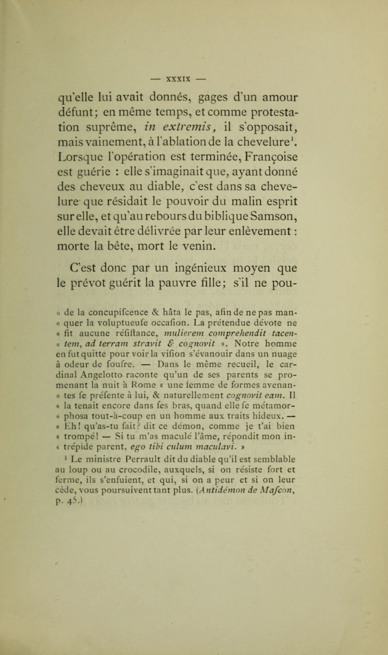 qu'elle lui avait donnés, gages d'un amour défunt; en même temps, et comme protesta- tion suprême, in extremis, il s'opposait, mais vainement, à l’ablation de la chevelure1. Lorsque l'opération est terminée, Françoise est guérie : elle s'imaginait que, ayant donné des cheveux au diable, c'est dans sa cheve- lure que résidait le pouvoir du malin esprit sur elle, et qu’au rebours du biblique Samson, elle devait être délivrée par leur enlèvement : morte la bête, mort le venin. C’est donc par un ingénieux moyen que le prévôt guérit la pauvre fille; s'il ne pou- « de la concupifcence & hâta le pas, afin de ne pas man- « quer la voluptueufe occafion. La prétendue dévote ne « fit aucune réfiftance, mulierem comprehend.it tacen- « tem, ad terrain stravit & cognovit ». Notre homme en fut quitte pour voir la vifion s’évanouir dans un nuage à odeur de foufre. — Dans le même recueil, le car- dinal Angelotto raconte qu’un de ses parents se pro- menant la nuit à Rome * une femme de formes avenan- « tes fe préfente à lui, & naturellement cognovit eam. Il « la tenait encore dans fes bras, quand ellefe métamor- « phosa tout-h-coup en un homme aux traits hideux. — « Eh! qu’as-tu fait? dit ce démon, comme je t’ai bien « trompé! — Si tu m’as maculé l’âme, répondit mon in- * trépide parent, ego tibi cnlum maculavi. » 1 Le ministre Perrault dit du diable qu’il est semblable au loup ou au crocodile, auxquels, si on résiste fort et ferme, ils s’enfuient, et qui, si on a peur et si on leur cède, vous poursuivent tant plus. (Antidémon de Mafcon, p. 45.1
