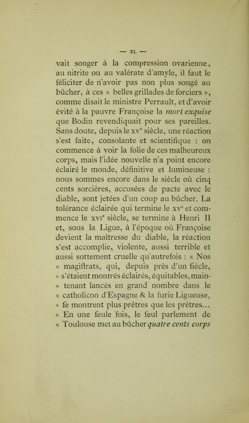 vait songer à la compression ovarienne, au nitrite ou au valérate cTamyle, il faut le féliciter de n avoir pas non plus songé au bûcher, à ces « belles grillades deforciers », comme disait le ministre Perrault, et d'avoir évité à la pauvre Françoise la mort exquise que Bodin revendiquait pour ses pareilles. Sans doute, depuis le xve siècle, une réaction s’est faite, consolante et scientifique : on commence à voir la folie de ces malheureux corps, mais l’idée nouvelle n’a point encore éclairé le monde, définitive et lumineuse : nous sommes encore dans le siècle où cinq cents sorcières, accusées de pacte avec le diable, sont jetées d’un coup au bûcher. La tolérance éclairée qui termine le xve et com- mence le xvie siècle, se termine à Henri II et, sous la Ligue, à l’époque où Françoise devient la maîtresse du diable, la réaction s’est accomplie, violente, aussi terrible et aussi sottement cruelle qu’autrefois : « Nos « magiflrats, qui, depuis près d’un fiècle, « s’étaient montrés éclairés, équitables, main- « tenant lancés en grand nombre dans le « catholicon d’Espagne & la furie Ligueuse, « fe montrent plus prêtres que les prêtres... « En une feule fois, le feul parlement de a Toulouse met au bûcher quatre cents corps