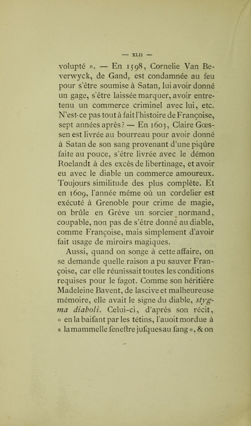 volupté ». — En 1398, Cornelie Van Be- verwyck, de Gand, est condamnée au feu pour s’être soumise à Satan, lui avoir donné un gage, s’être laissée marquer, avoir entre- tenu un commerce criminel avec lui, etc. N’est- ce pas tout à fait l'histoire de Françoise, sept années après? — En 1603, Claire Gœs- sen est livrée au bourreau pour avoir donné à Satan de son sang provenant d’une piqûre faite au pouce, s’être livrée avec le démon Roelandt à des excès de libertinage, et avoir eu avec le diable un commerce amoureux. Toujours similitude des plus complète. Et en 1609, l’année même où un cordelier est exécuté à Grenoble pour crime de magie, on brûle en Grève un sorcier normand, coupable, non pas de s’être donné au diable, comme Françoise, mais simplement d’avoir fait usage de miroirs magiques. Aussi, quand on songe à cette affaire, on se demande quelle raison a pu sauver Fran- çoise, car elle réunissait toutes les conditions requises pour le fagot. Comme son héritière Madeleine Bavent, de lascive et malheureuse mémoire, elle avait le signe du diable, styg- ma diaboli. Celui-ci, d’après son récit, « en la baifant par les tétins, l'auoit mordue à a lamammelle feneftre jufquesau fang », & on