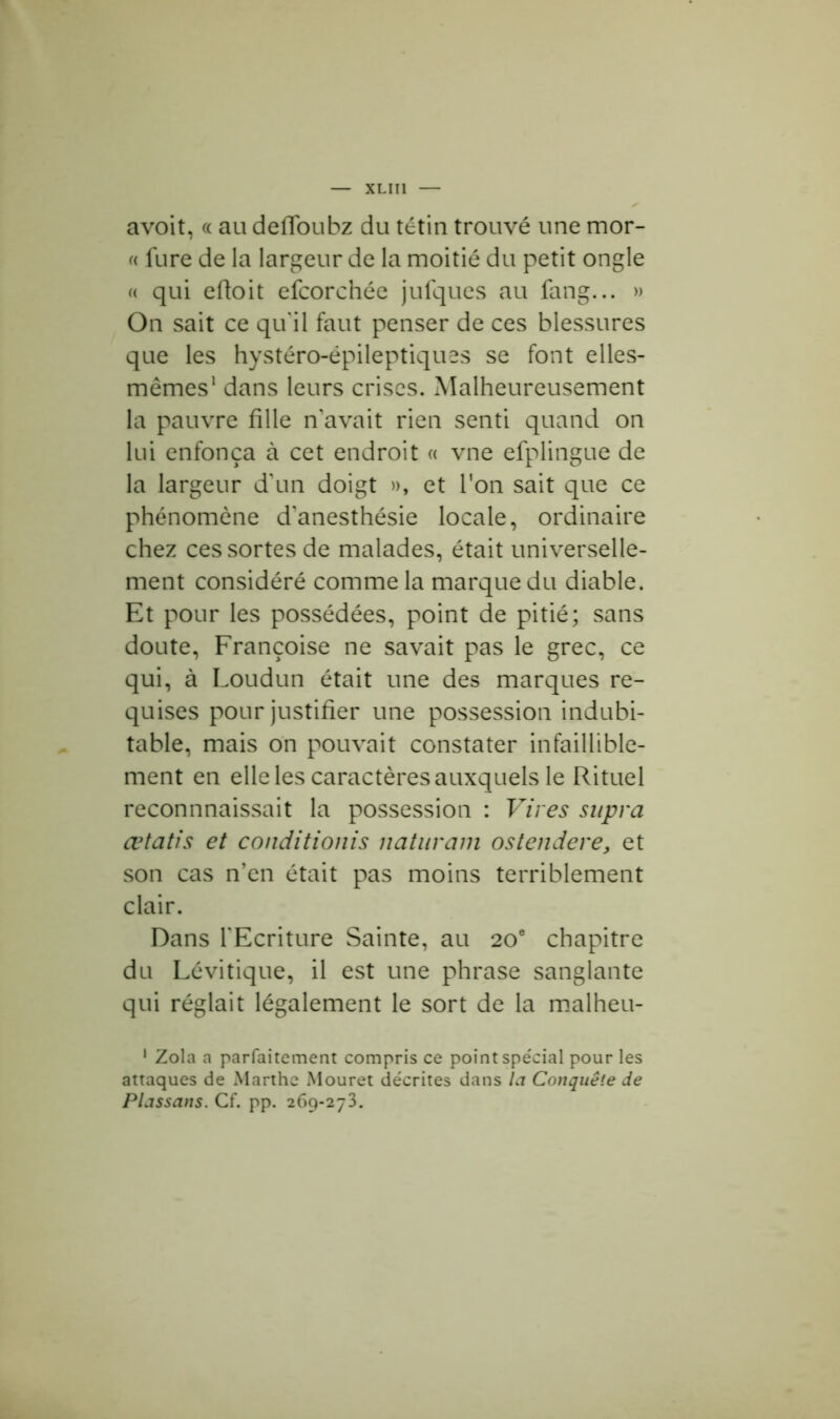 avoit, « au deffoubz du tétin trouvé une mor- « fure de la largeur de la moitié du petit ongle « qui eftoit efcorchée jufques au fang... » On sait ce qu'il faut penser de ces blessures que les hystéro-épileptiques se font elles- mêmes1 dans leurs crises. Malheureusement la pauvre fille n avait rien senti quand on lui enfonça à cet endroit « vne efplingue de la largeur d'un doigt », et Ton sait que ce phénomène d'anesthésie locale, ordinaire chez ces sortes de malades, était universelle- ment considéré comme la marque du diable. Et pour les possédées, point de pitié; sans doute, Françoise ne savait pas le grec, ce qui, à Loudun était une des marques re- quises pour justifier une possession indubi- table, mais on pouvait constater infaillible- ment en elle les caractères auxquels le Rituel reconnnaissait la possession : Vires supra œtatis et conditionis naturam ostendere, et son cas n’en était pas moins terriblement clair. Dans l'Ecriture Sainte, au 20e chapitre du Lévitique, il est une phrase sanglante qui réglait légalement le sort de la malheu- 1 Zola a parfaitement compris ce point spe'cial pour les attaques de Marthe Mouret décrites dans la Conquête de Plassans. Cf. pp. 269-273.