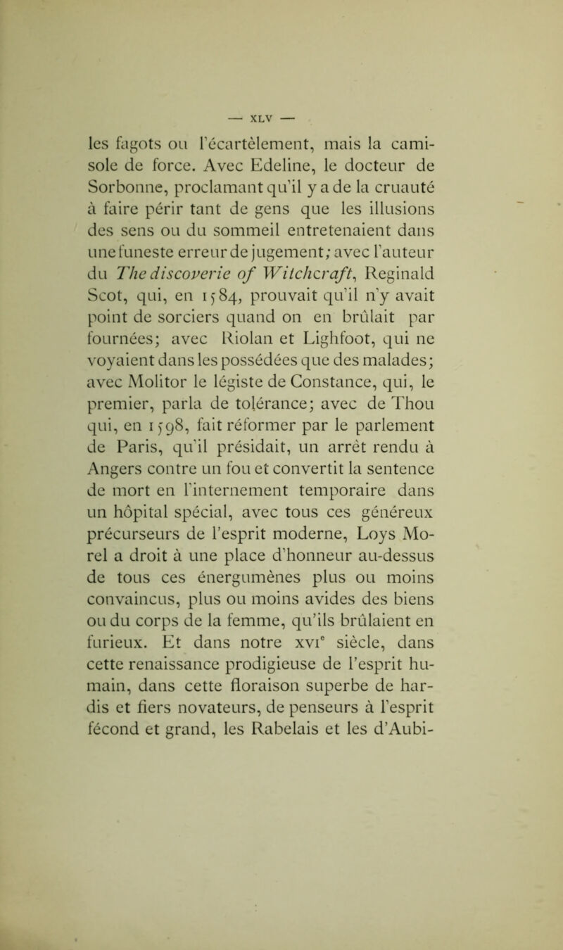 les fagots ou l’écartèlement, mais la cami- sole de force. Avec Edeline, le docteur de Sorbonne, proclamant qu’il y a de la cruauté à faire périr tant de gens que les illusions des sens ou du sommeil entretenaient dans une funeste erreur de jugement; avec fauteur du The discoverie of Witchcraft, Reginald Scot, qui, en 1584, prouvait qu’il n’y avait point de sorciers quand on en brûlait par fournées; avec Riolan et Lighfoot, qui ne voyaient dans les possédées que des malades; avec Molitor le légiste de Constance, qui, le premier, parla de tolérance; avec de Thou qui, en 1 j98, fait réformer par le parlement de Paris, qu’il présidait, un arrêt rendu à Angers contre un fou et convertit la sentence de mort en l'internement temporaire dans un hôpital spécial, avec tous ces généreux précurseurs de l’esprit moderne, Loys Mo- rel a droit à une place d’honneur au-dessus de tous ces énergumènes plus ou moins convaincus, plus ou moins avides des biens ou du corps de la femme, qu’ils brûlaient en furieux. Et dans notre xvie siècle, dans cette renaissance prodigieuse de l’esprit hu- main, dans cette floraison superbe de har- dis et fiers novateurs, de penseurs à l’esprit fécond et grand, les Rabelais et les d’Aubi-