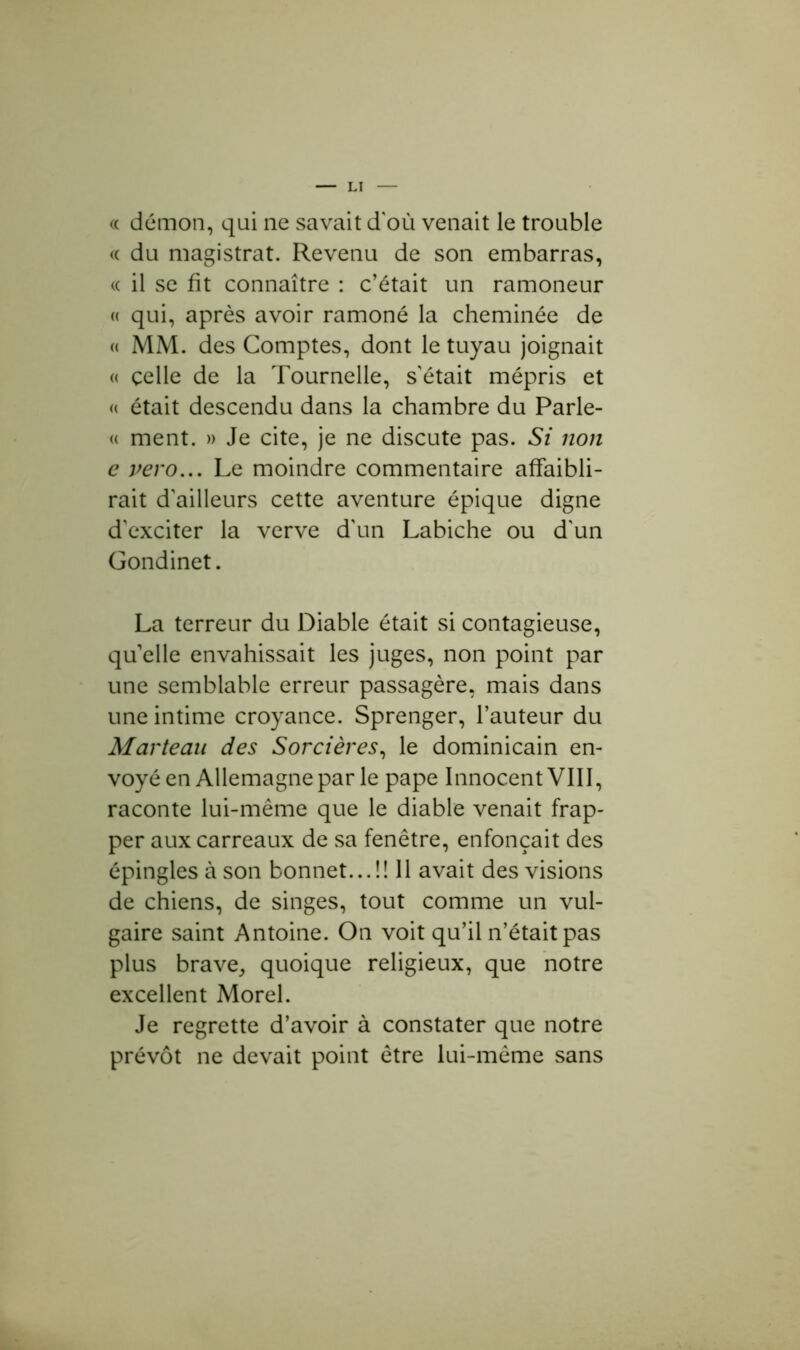 « démon, qui ne savait d'où venait le trouble « du magistrat. Revenu de son embarras, « il se fit connaître : c’était un ramoneur « qui, après avoir ramoné la cheminée de « MM. des Comptes, dont le tuyau joignait « celle de la Tournelle, sétait mépris et « était descendu dans la chambre du Parle- « ment. » Je cite, je ne discute pas. Si non e vero... Le moindre commentaire affaibli- rait d’ailleurs cette aventure épique digne d’exciter la verve d'un Labiche ou d'un Gondinet. La terreur du Diable était si contagieuse, qu’elle envahissait les juges, non point par une semblable erreur passagère, mais dans une intime croyance. Sprenger, l’auteur du Marteau des Sorcières, le dominicain en- voyé en Allemagne par le pape Innocent VIII, raconte lui-même que le diable venait frap- per aux carreaux de sa fenêtre, enfonçait des épingles à son bonnet...!! 11 avait des visions de chiens, de singes, tout comme un vul- gaire saint Antoine. On voit qu’il n’était pas plus brave, quoique religieux, que notre excellent Morel. Je regrette d’avoir à constater que notre prévôt ne devait point être lui-même sans