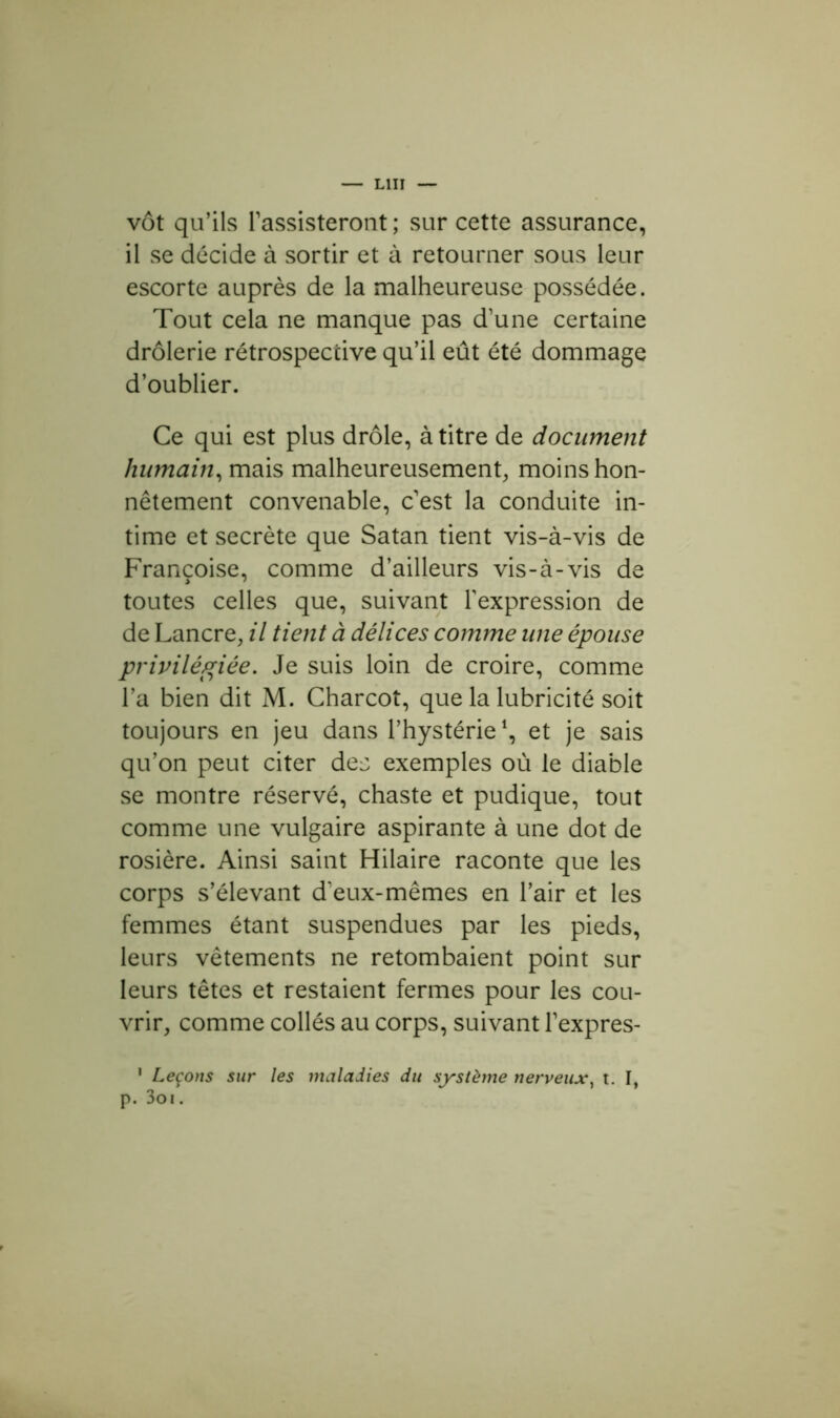 vôt qu’ils l’assisteront; sur cette assurance, il se décide à sortir et à retourner sous leur escorte auprès de la malheureuse possédée. Tout cela ne manque pas d’une certaine drôlerie rétrospective qu’il eût été dommage d’oublier. Ce qui est plus drôle, à titre de document humain, mais malheureusement, moins hon- nêtement convenable, c’est la conduite in- time et secrète que Satan tient vis-à-vis de Françoise, comme d’ailleurs vis-à-vis de toutes celles que, suivant l’expression de de Lancre, il tient à délices comme une épouse privilégiée. Je suis loin de croire, comme l’a bien dit M. Charcot, que la lubricité soit toujours en jeu dans l’hystérie *, et je sais qu’on peut citer de:; exemples où le diable se montre réservé, chaste et pudique, tout comme une vulgaire aspirante à une dot de rosière. Ainsi saint Hilaire raconte que les corps s’élevant d’eux-mêmes en l’air et les femmes étant suspendues par les pieds, leurs vêtements ne retombaient point sur leurs têtes et restaient fermes pour les cou- vrir, comme collés au corps, suivant l’expres- 1 Leçons sur les maladies du système nerveux, t. I, p. 3oi.