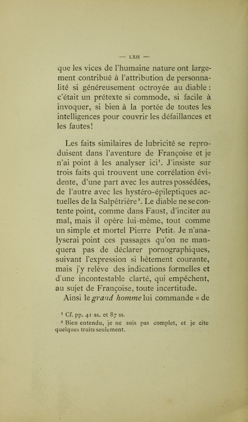 que les vices de l’humaine nature ont large- ment contribué à l’attribution de personna- lité si généreusement octroyée au diable : c’était un prétexte si commode, si facile à invoquer, si bien à la portée de toutes les intelligences pour couvrir les défaillances et les fautes! Les faits similaires de lubricité se repro- duisent dans l’aventure de Françoise et je n’ai point à les analyser ici1. J'insiste sur trois faits qui trouvent une corrélation évi- dente, d’une part avec les autres possédées, de l’autre avec les hystéro-épileptiques ac- tuelles de la Salpêtrière2. Le diable ne se con- tente point, comme dans Faust, d’inciter au mal, mais il opère lui-même, tout comme un simple et mortel Pierre Petit. Je n ana- lyserai point ces passages qu’on ne man- quera pas de déclarer pornographiques, suivant l’expression si bêtement courante, mais j y relève des indications formelles et d'une incontestable clarté, qui empêchent, au sujet de Françoise, toute incertitude. Ainsi 1 z grand homme lui commande « de 1 Cf. pp. 41 ss. et 87 ss. 2 Bien entendu, je ne suis pas complet, et je cite quelques traits seulement.