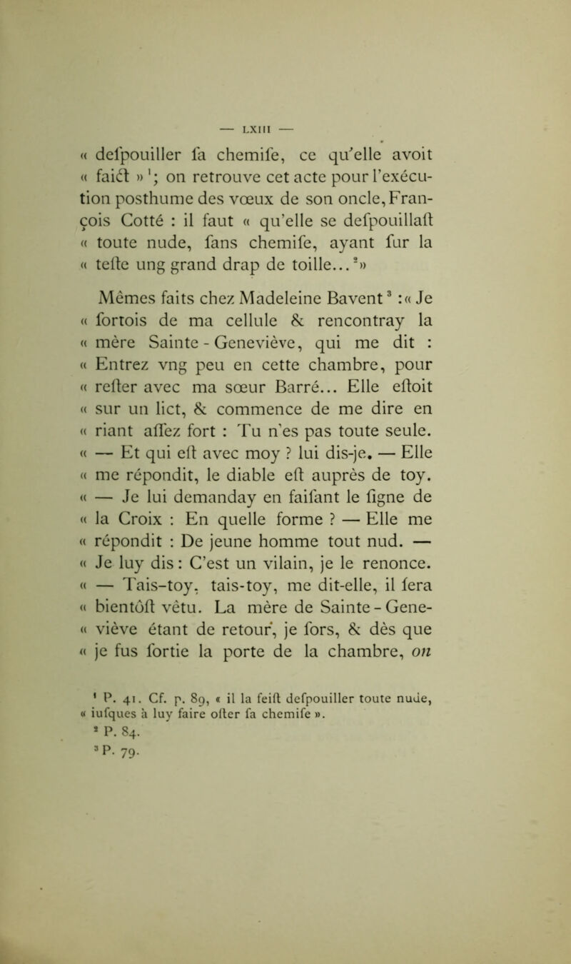 « defpouiller fa chemife, ce qu'elle avoit « faiét »'; on retrouve cet acte pour l'exécu- tion posthume des vœux de son oncle, Fran- çois Cotté : il faut « qu’elle se defpouillaft « toute nude, fans chemife, ayant fur la « telle ung grand drap de toille...2» Mêmes faits chez Madeleine Bavent3 :« Je « fortois de ma cellule & rencontray la « mère Sainte - Geneviève, qui me dit : « Entrez vng peu en cette chambre, pour « refter avec ma sœur Barré... Elle eftoit « sur un lict, & commence de me dire en « riant allez fort : Tu n es pas toute seule. « — Et qui elt avec moy ? lui dis-je. — Elle « me répondit, le diable eft auprès de toy. « — Je lui demanday en faifant le ligne de « la Croix : En quelle forme ? — Elle me « répondit : De jeune homme tout nud. — « Je luy dis : C’est un vilain, je le renonce. « — Tais-toy, tais-toy, me dit-elle, il fera « bientôt! vêtu. La mère de Sainte-Gene- « viève étant de retour, je fors, & dès que « je fus lortie la porte de la chambre, on * P. 41. Cf. p. 89, « il la feift defpouiller toute nude, « iufques à luy faire ofter fa chemife ». * P. 84. 3 P. 79.