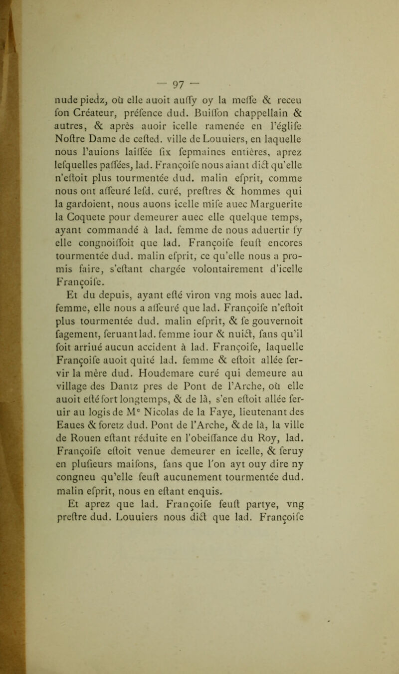 nudepiedz, où elle auoit auftÿ oy la mefte & receu Ion Créateur, préfence dud. BuilTon chappellain & autres, & après auoir icelle ramenée en l’églife Noftre Dame de cefted. ville deLouuiers, en laquelle nous l’auions lailTée fix fepmaines entières, aprez lefquelles paftees, lad. Françoife nous aiant di£t qu’elle n’elloit plus tourmentée dud. malin efprit, comme nous ont alTeuré lefd. curé, preftres & hommes qui la gardoient, nous auons icelle mife auec Marguerite la Coquete pour demeurer auec elle quelque temps, ayant commandé à lad. femme de nous aduertir fy elle congnoiftbit que lad. Françoife feuft encores tourmentée dud. malin efprit, ce qu’elle nous a pro- mis faire, s’eftant chargée volontairement d’icelle Françoife. Et du depuis, ayant efté viron vng mois auec lad. femme, elle nous a afteuré que lad. Françoife n’eftoit plus tourmentée dud. malin efprit, & fe gouvernoit fagement, feruantlad. femme iour & nuiét, fans qu’il foit arriué aucun accident à lad. Françoife, laquelle Françoife auoit quité lad. femme & eftoit allée fer- vir la mère dud. Houdemare curé qui demeure au village des Dantz près de Pont de l’Arche, où elle auoit efté fort longtemps, & de là, s’en eftoit allée fer- uir au logis de M° Nicolas de la Faye, lieutenant des Eaues &foretz dud. Pont de l’Arche, &de là, la ville de Rouen eftant réduite en l’obeiftance du Roy, lad. Françoife eftoit venue demeurer en icelle, & feruy en plufteurs maifons, fans que l’on ayt ouy dire ny congneu qu’elle feuft aucunement tourmentée dud. malin efprit, nous en eftant enquis. Et aprez que lad. Françoife feuft partye, vng preftre dud. Louuiers nous ditt que lad. Françoife