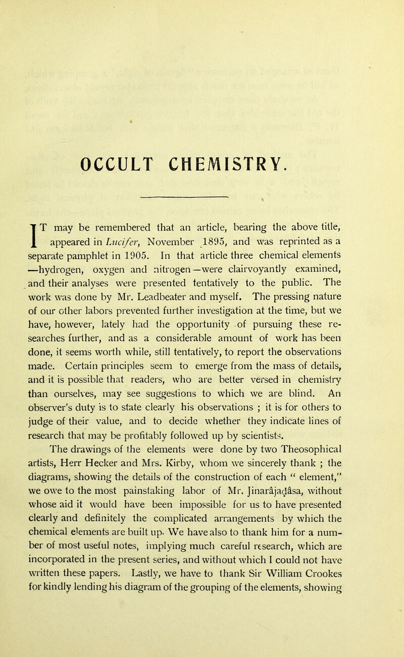 % IT may be remembered that an article, bearing the above title, appeared in Lucifer, November 1895, and was reprinted as a separate pamphlet in 1905. In that article three chemical elements —hydrogen, oxygen and nitrogen—were clairvoyantly examined, and their analyses were presented tentatively to the public. The work was done by Mr. Leadbeater and myself. The pressing nature of our other labors prevented further investigation at the time, but we have, however, lately had the opportunity of pursuing these re- searches further, and as a considerable amount of work has been done, it seems worth while, still tentatively, to report the observations made. Certain principles seem to emerge from the mass of details, and it is possible that readers, who are better versed in chemistry than ourselves, may see suggestions to which we are blind. An observer’s duty is to state clearly his observations ; it is for others to judge of their value, and to decide whether they indicate lines of research that may be profitably followed up by scientists. The drawings of the elements were done by two Theosophical artists, Herr Hecker and Mrs. Kirby, whom we sincerely thank ; the diagrams, showing the details of the construction of each “ element,” we owe to the most painstaking labor of Mr. Jinarajad&sa, without whose aid it would have been impossible for us to have presented clearly and definitely the complicated arrangements by which the chemical elements are built up. YVe have also to thank him for a num- ber of most useful notes, implying much careful research, which are incorporated in the present series, and without which I could not have written these papers. Lastly, we have to thank Sir William Crookes for kindly lending his diagram of the grouping of the elements, showing