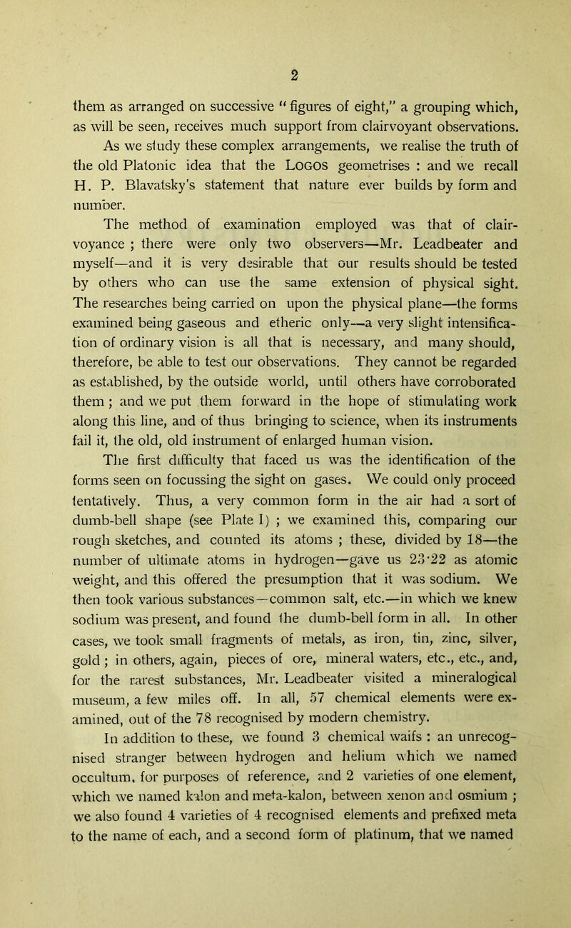 2 them as arranged on successive “ figures of eight/’ a grouping which, as will be seen, receives much support from clairvoyant observations. As we study these complex arrangements, we realise the truth of the old Platonic idea that the Logos geometrises : and we recall H. P. Blavatsky’s statement that nature ever builds by form and number. The method of examination employed was that of clair- voyance ; there were only two observers—Mr. Leadbeater and myself—and it is very desirable that our results should be tested by others who can use the same extension of physical sight. The researches being carried on upon the physical plane—the forms examined being gaseous and etheric only—a very slight intensifica- tion of ordinary vision is all that is necessary, and many should, therefore, be able to test our observations. They cannot be regarded as established, by the outside world, until others have corroborated them; and we put them forward in the hope of stimulating work along this line, and of thus bringing to science, when its instruments fail it, the old, old instrument of enlarged human vision. The first difficulty that faced us was the identification of the forms seen on focussing the sight on gases. We could only proceed tentatively. Thus, a very common form in the air had a sort of dumb-bell shape (see Plate I) ; we examined this, comparing our rough sketches, and counted its atoms ; these, divided by 18—the number of ultimate atoms in hydrogen—gave us 23 ‘22 as atomic weight, and this offered the presumption that it was sodium. We then took various substances—common salt, etc.—in which we knew sodium was present, and found Ihe dumb-bell form in all. In other cases, we took small fragments of metals, as iron, tin, zinc, silver, gold ; in others, again, pieces of ore, mineral waters, etc., etc., and, for the rarest substances, Mr. Leadbeater visited a mineralogical museum, a few miles off. In all, 57 chemical elements were ex- amined, out of the 78 recognised by modern chemistry. In addition to these, we found 3 chemical waifs : an unrecog- nised stranger between hydrogen and helium which we named occultum. for purposes of reference, and 2 varieties of one element, which we named kaion and meta-kalon, between xenon and osmium ; we also found 4 varieties of 4 recognised elements and prefixed meta to the name of each, and a second form of platinum, that we named