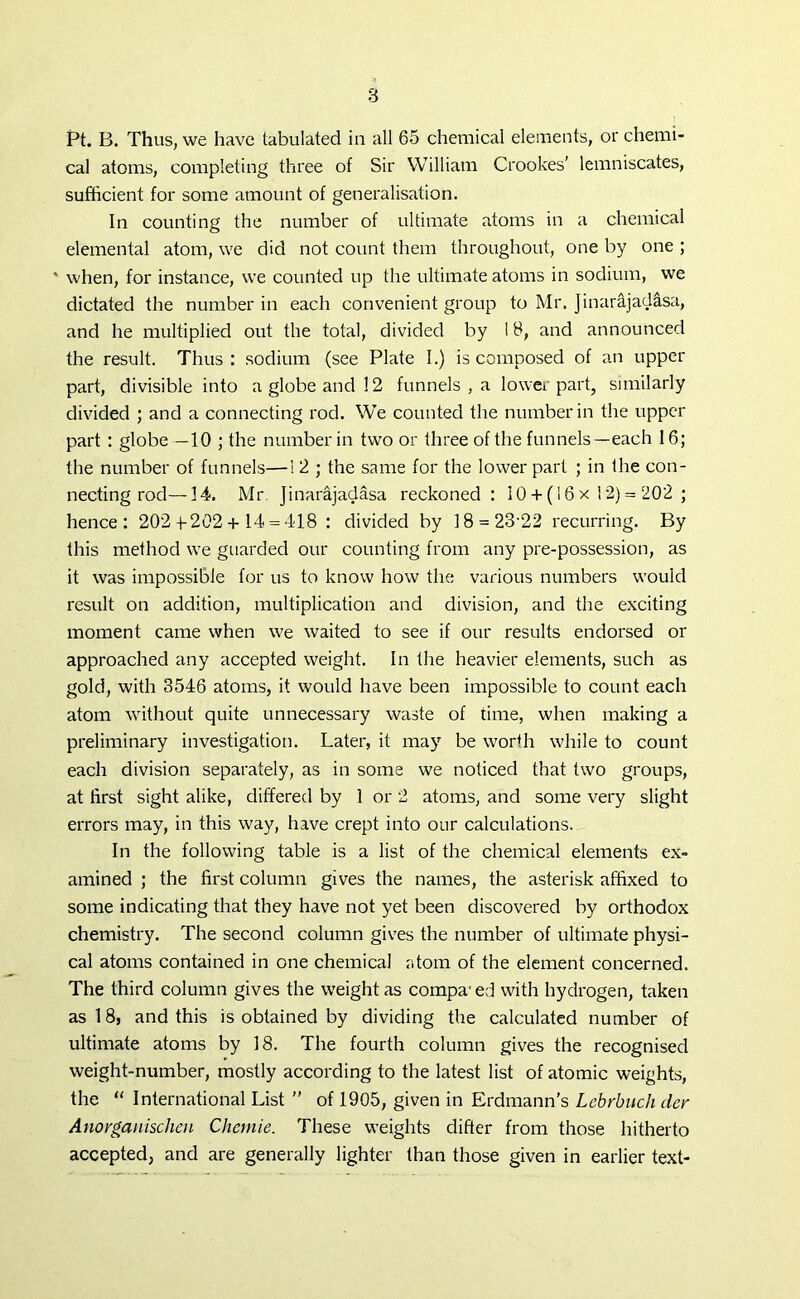 Pt. B. Thus, we have tabulated in all 65 chemical elements, or chemi- cal atoms, completing three of Sir William Crookes’ lemniscates, sufficient for some amount of generalisation. In counting the number of ultimate atoms in a chemical elemental atom, we did not count them throughout, one by one ; * when, for instance, we counted up the ultimate atoms in sodium, we dictated the number in each convenient group to Mr. Jinarajadasa, and he multiplied out the total, divided by 18, and announced the result. Thus: sodium (see Plate I.) is composed of an upper part, divisible into a globe and 12 funnels , a lower part, similarly divided ; and a connecting rod. We counted the number in the upper part : globe —10 ; the number in two or three of the funnels—each 16; the number of funnels—1 2 ; the same for the lower part ; in the con- necting rod—14. Mr Jinarajadasa reckoned: 10 + (16 x 1 2) = 202 ; hence: 202 +-202+ 14 = 418 : divided by 18 = 23-22 recurring. By this method we guarded our counting from any pre-possession, as it was impossible for us to know how the various numbers would result on addition, multiplication and division, and the exciting moment came when we waited to see if our results endorsed or approached any accepted weight. In the heavier elements, such as gold, with 3546 atoms, it would have been impossible to count each atom without quite unnecessary waste of time, when making a preliminary investigation. Later, it may be worth while to count each division separately, as in some we noticed that two groups, at first sight alike, differed by 1 or 2 atoms, and some very slight errors may, in this way, have crept into our calculations. In the following table is a list of the chemical elements ex- amined ; the first column gives the names, the asterisk affixed to some indicating that they have not yet been discovered by orthodox chemistry. The second column gives the number of ultimate physi- cal atoms contained in one chemical atom of the element concerned. The third column gives the weight as compa1 ed with hydrogen, taken as 18, and this is obtained by dividing the calculated number of ultimate atoms by 18. The fourth column gives the recognised weight-number, mostly according to the latest list of atomic weights, the “ International List ” of 1905, given in Erdmann’s Lebrbuch der Anorganischen Chemie. These weights differ from those hitherto accepted, and are generally lighter than those given in earlier text-