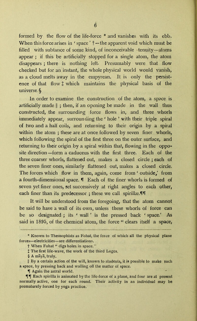 formed by the flow of the life-force * * * § and vanishes with its ebb. When this force arises in ' space ’ f—the apparent void which must be filled with subtance of some kind, of inconceivable -tenuity—atoms appear ; if this be artificially stopped for a single atom, the atom disappears ; there is nothing left- Presumably were that flow checked but for an instant, the whole physical world would vanish, as a cloud melts away in the empyrean. It is only the persist- ence of that flow J which maintains the physical basis of the universe. § In order to examine the construction of the atom, a space is artificially made || ; then, if an opening be made in the wall thus constructed, the surrounding force flows in, and three whorls immediately appear, surrounding the ‘ hole ’ with their triple spiral of two and a half coils, and returning to their origin by a spiral within the atom ; these are at once followed by seven finer whorls, which following the spiral of the first three on the outer surface, and returning to their origin by a spiral within that, flowing in the oppo- site direction —form a caduceus with the first three. Each of the three coarser whorls, flattened out, makes a closed circle ; each of the seven finer ones, similarly flattened out, makes a closed circle. The forces which flow in them, again, come from ‘ outside/ from a fourth-dimensional space. If Each of the finer wdiorls is formed of seven yet finer ones, set successively at right angles to each other, each finer than its predecessor ; these we call spirillae.f1 It will be understood from the foregoing, that the atom cannot be said to have a wall of its own, unless these whorls of force can be so designated ; its 1 wall ' is the pressed back ‘ space.’ As said in 1895, of the chemical atom, the force “ clears itself a space, * Known to Thcosophists as Fohat, the foice of which all the physical plane forces—electricities—are differentiations, f When Fohat “ digs holes in space.” I The first life-wave, the work of the third Logos. § A maya, truly. || By a certain action of the will, known to students, it is possible to make such a space, by pressing back and walling off the matter of space. If Again the astral world. Tf^f Each spirilla is animated by the life-force of a plane, and four are at present normally active, one for each round. Their activity in an individual may be prematurely forced by yoga practice.