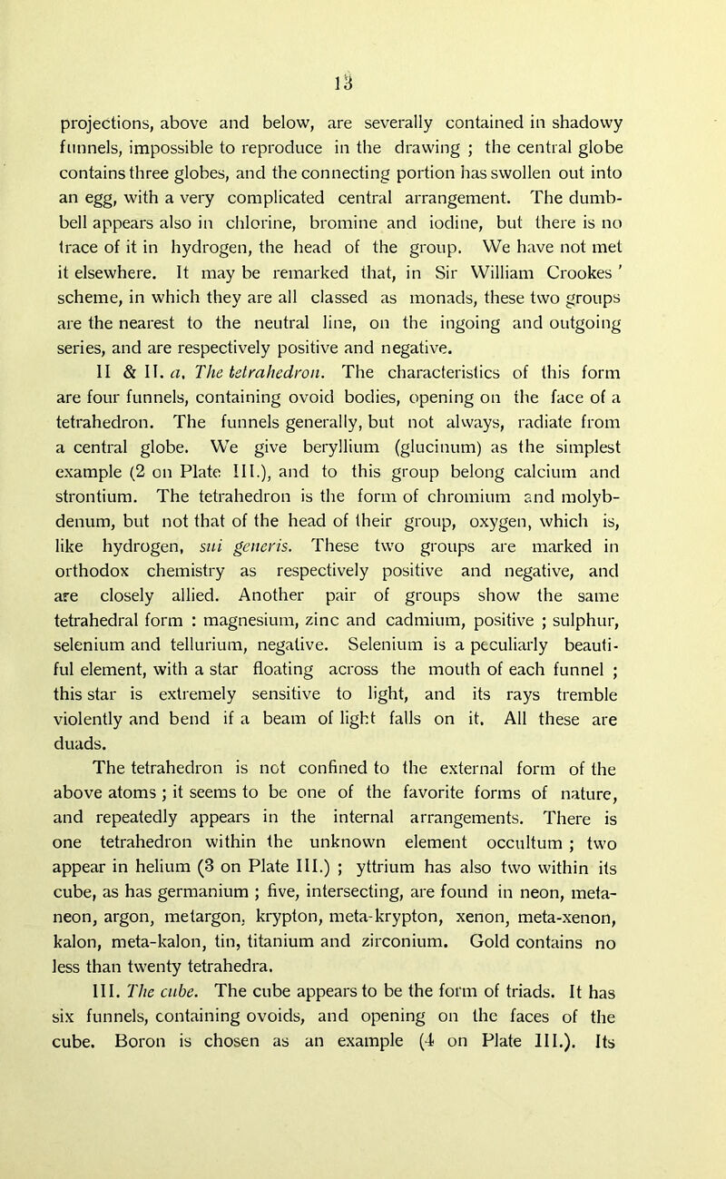 projections, above and below, are severally contained in shadowy funnels, impossible to reproduce in the drawing ; the central globe contains three globes, and the connecting portion has swollen out into an egg, with a very complicated central arrangement. The dumb- bell appears also in chlorine, bromine and iodine, but there is no trace of it in hydrogen, the head of the group. We have not met it elsewhere. It may be remarked that, in Sir William Crookes ’ scheme, in which they are all classed as monads, these two groups are the nearest to the neutral line, on the ingoing and outgoing series, and are respectively positive and negative. II & II.cz, The tetrahedron. The characteristics of this form are four funnels, containing ovoid bodies, opening on the face of a tetrahedron. The funnels generally, but not always, radiate from a central globe. We give beryllium (glucinum) as the simplest example (2 on Plate III.), and to this group belong calcium and strontium. The tetrahedron is the form of chromium and molyb- denum, but not that of the head of their group, oxygen, which is, like hydrogen, sui generis. These two groups are marked in orthodox chemistry as respectively positive and negative, and are closely allied. Another pair of groups show the same tetrahedral form : magnesium, zinc and cadmium, positive ; sulphur, selenium and tellurium, negative. Selenium is a peculiarly beauti- ful element, with a star floating across the mouth of each funnel ; this star is extremely sensitive to light, and its rays tremble violently and bend if a beam of light falls on it. All these are duads. The tetrahedron is not confined to the external form of the above atoms ; it seems to be one of the favorite forms of nature, and repeatedly appears in the internal arrangements. There is one tetrahedron within the unknown element occultum ; two appear in helium (3 on Plate III.) ; yttrium has also two within its cube, as has germanium ; five, intersecting, are found in neon, meta- neon, argon, metargon. krypton, meta-krypton, xenon, meta-xenon, kalon, meta-kalon, tin, titanium and zirconium. Gold contains no less than twenty tetrahedra. III .The cube. The cube appears to be the form of triads. It has six funnels, containing ovoids, and opening on the faces of the cube. Boron is chosen as an example (4 on Plate III.). Its