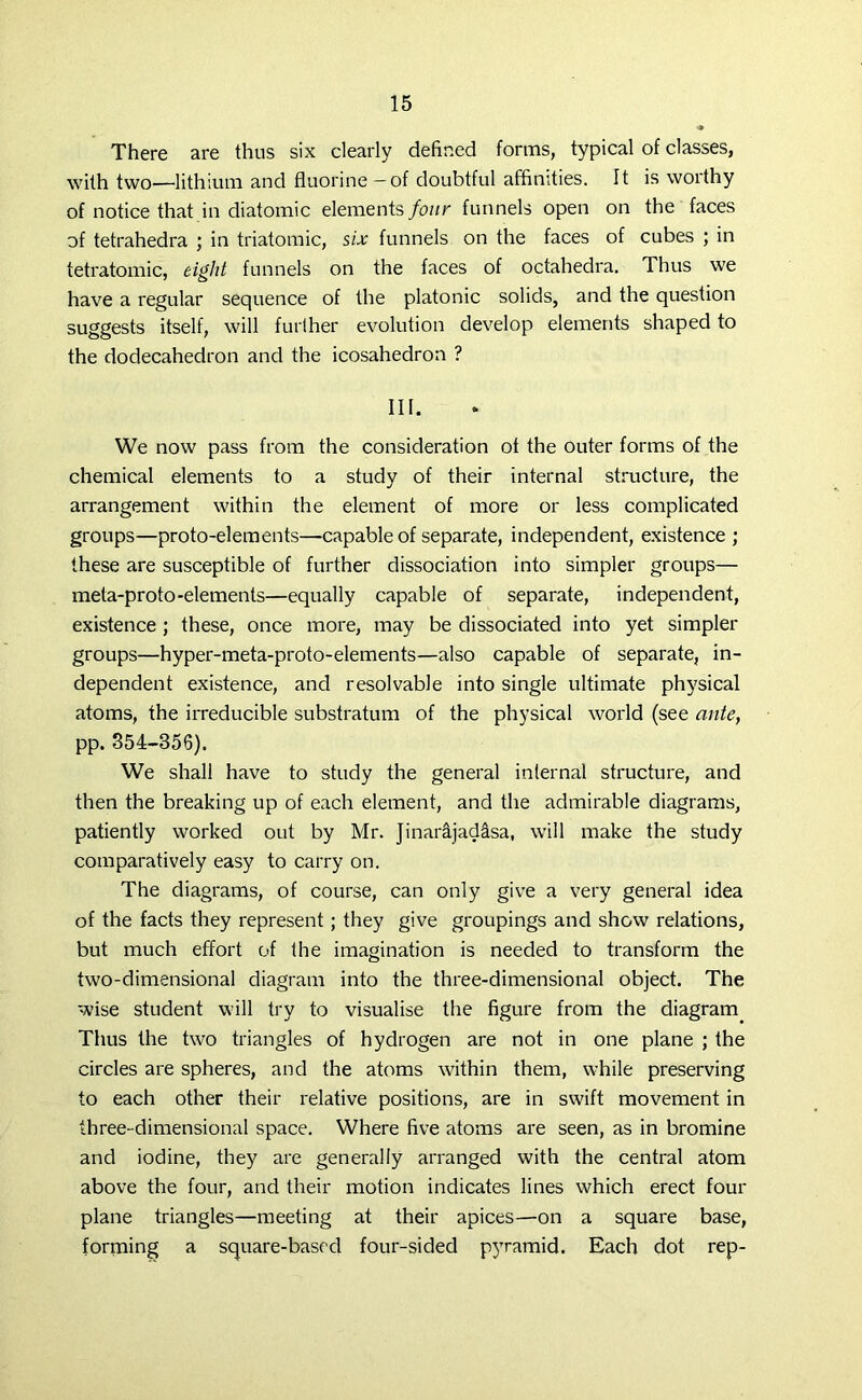 There are thus six clearly defined forms, typical of classes, with two—lithium and fluorine - of doubtful affinities. It is worthy of notice that in diatomic elements four funnels open on the faces of tetrahedra ; in triatomic, six funnels on the faces of cubes ; in tetratomic, eight funnels on the faces of octahedra. Thus we have a regular sequence of the platonic solids, and the question suggests itself, will further evolution develop elements shaped to the dodecahedron and the icosahedron ? III. We now pass from the consideration of the outer forms of the chemical elements to a study of their internal structure, the arrangement within the element of more or less complicated groups—proto-elements—-capable of separate, independent, existence ; these are susceptible of further dissociation into simpler groups— meta-proto-elements—equally capable of separate, independent, existence ; these, once more, may be dissociated into yet simpler groups—hyper-meta-proto-elements—also capable of separate, in- dependent existence, and resolvable into single ultimate physical atoms, the irreducible substratum of the physical world (see ante, pp. 354-356). We shall have to study the general infernal structure, and then the breaking up of each element, and the admirable diagrams, patiently worked out by Mr. Jinarajadasa, will make the study comparatively easy to carry on. The diagrams, of course, can only give a very general idea of the facts they represent; they give groupings and show relations, but much effort of the imagination is needed to transform the two-dimensional diagram into the three-dimensional object. The wise student will try to visualise the figure from the diagram Thus the two triangles of hydrogen are not in one plane ; the circles are spheres, and the atoms within them, while preserving to each other their relative positions, are in swift movement in three-dimensional space. Where five atoms are seen, as in bromine and iodine, they are generally arranged with the central atom above the four, and their motion indicates lines which erect four plane triangles—meeting at their apices—on a square base, forming a square-based four-sided pyramid. Each dot rep-