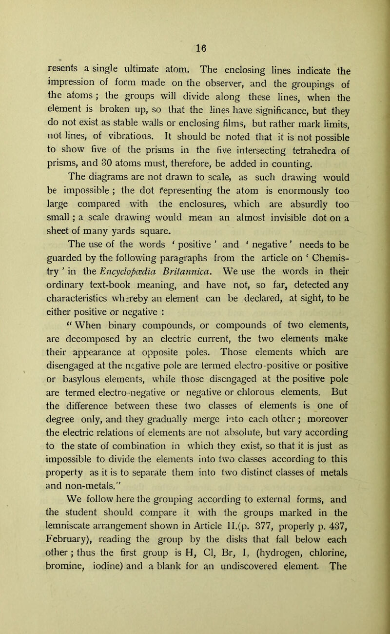 resents a single ultimate atom. The enclosing lines indicate the impression of form made on the observer, and the groupings of the atoms; the groups will divide along these lines, when the element is broken up, so that the lines have significance, but they do not exist as stable walls or enclosing films, but rather mark limits, not lines, of vibrations. It should be noted that it is not possible to show five of the prisms in the five intersecting tetrahedra of prisms, and 30 atoms must, therefore, be added in counting. The diagrams are not drawn to scale, as such drawing would be impossible ; the dot representing the atom is enormously too large compared with the enclosures, which are absurdly too small; a scale drawing would mean an almost invisible dot on a sheet of many yards square. The use of the words 1 positive ' and ' negative' needs to be guarded by the following paragraphs from the article on ‘ Chemis- try ’ in the Encyclopcedia Britannica. We use the words in their ordinary text-book meaning, and have not, so far, detected any characteristics whtreby an element can be declared, at sight, to be either positive or negative : “ When binary compounds, or compounds of two elements, are decomposed by an electric current, the two elements make their appearance at opposite poles. Those elements which are disengaged at the negative pole are termed electro-positive or positive or basylous elements, while those disengaged at the positive pole are termed electro-negative or negative or chlorous elements. But the difference between these two classes of elements is one of degree only, and they gradually merge into each other ; moreover the electric relations of elements are not absolute, but vary according to the state of combination in which they exist, so that it is just as impossible to divide the elements into two classes according to this property as it is to separate them into two distinct classes of metals and non-metals.” We follow here the grouping according to external forms, and the student should compare it with the groups marked in the lemniscate arrangement shown in Article ll.(p. 377, properly p. 437, February), reading the group by the disks that fall below each other; thus the first group is H, Cl, Br, I, (hydrogen, chlorine, bromine, iodine) and a blank for nn undiscovered element. The