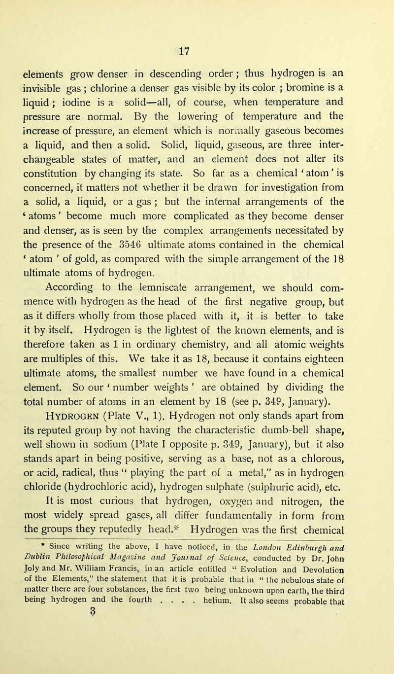elements grow denser in descending order; thus hydrogen is an invisible gas ; chlorine a denser gas visible by its color ; bromine is a liquid ; iodine is a solid—all, of course, when temperature and pressure are normal. By the lowering of temperature and the increase of pressure, an element which is normally gaseous becomes a liquid, and then a solid. Solid, liquid, gaseous, are three inter- changeable states of matter, and an element does not alter its constitution by changing its state. So far as a chemical ‘ atom ’ is concerned, it matters not whether it be drawn for investigation from a solid, a liquid, or a gas ; but the internal arrangements of the 4 atoms ’ become much more complicated as they become denser and denser, as is seen by the complex arrangements necessitated by the presence of the 3546 ultimate atoms contained in the chemical ‘ atom ’ of gold, as compared with the simple arrangement of the 1S ultimate atoms of hydrogen. According to the lemniscate arrangement, we should com- mence with hydrogen as the head of the first negative group, but as it differs wholly from those placed with it, it is better to take it by itself. Hydrogen is the lightest of the known elements, and is therefore taken as 1 in ordinary chemistry, and all atomic weights are multiples of this. We take it as 18, because it contains eighteen ultimate atoms, the smallest number we have found in a chemical element. So our 1 number weights ’ are obtained by dividing the total number of atoms in an element by 18 (see p. 349, January). Hydrogen (Plate V., 1). Hydrogen not only stands apart from its reputed group by not having the characteristic dumb-bell shape, well shown in sodium (Plate I opposite p. 349, January), but it also stands apart in being positive, serving as a base, not as a chlorous, or acid, radical, thus “ playing the part of a metal,” as in hydrogen chloride (hydrochloric acid), hydrogen sulphate (sulphuric acid), etc. It is most curious that hydrogen, oxygen and nitrogen, the most widely spread gases, all differ fundamentally in form from the groups they reputedly head.* Hydrogen was the first chemical * Since writing the above, I have noticed, in the London Edinburgh and Dublin Philosophical Magazine and Journal of Science, conducted by Dr. John Joly and Mr. William Francis, in an article entitled “ Evolution and Devolution of the Elements,” the statement that it is probable that in “ the nebulous state of matter there are four substances, the first two being unknown upon earth, the third being hydrogen and the fourth .... helium. It also seems probable that 3