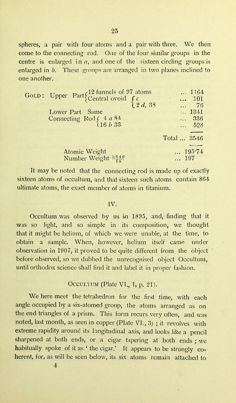spheres, a pair with four atoms and a pair with three. We then come to the connecting rod. One of the four similar groups in the centre is enlarged inn, and one of the sixteen circling groups is enlarged in b. These groups are arranged in two planes inclined to one another. Gold TT „ .02 funnels of 07 atoms UPPer Par {central ovoid Lower Part Same Connecting Rod ( 4 a 84 116 b 33 c 2 d, 33 1164 101 76 1341 336 528 Total ... 3546 Atomic Weight ... 19.r74 Number Weight ...197 It may be noted that the connecting rod is made up of exactly sixteen atoms of occultum, and that sixteen such atoms contain 864 ultimate atoms, the exact member of atoms in titanium. IV. Occultum was observed by us in 1895, and, finding that it was so light, and so simple in its composition, we thought that it might be helium, of which we were unable, at the time, to obtain a sample. When, however, helium itself came under observation in 1907, it proved to be quite different from the object before observed, so we dubbed the unrecognised object Occultum, until orthodox science shall find it and label it in proper fashion. Occultum (Plate VI., 1, p. 21). We here meet the tetrahedron for the first time, with each angle occupied by a six-atomed group, the atoms arranged as on the end triangles of a prism. This form recurs very often, and was noted, last month, as seen in copper (Plate VI., 3) ; it revolves with extreme rapidity around its longitudinal axis, and looks like a pencil sharpened at both ends, or a cigar tapering at both ends ; we habitually spoke of it as ‘ the cigar.’ It appears to be strongly co- herent, for, as will be seen below, its six atoms remain attached to 4